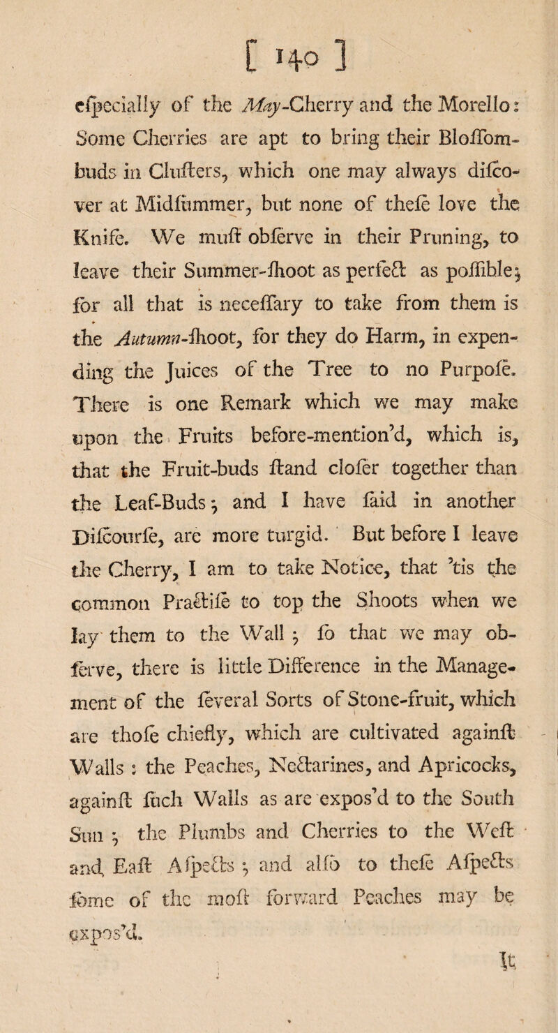 dpecially of the May-Cherry and the Morello: Some Cherries are apt to bring their Blolfom- buds in Clufters, which one may always difto- ver at Midlummer, but none of theft love the Knife. We muft obferve in their Pruning, to leave their Summer-Ihoot as perfect as poilible^ for all that is neceffary to take from them is * the Autumn-ilroot, for they do Harm, in expen¬ ding the Juices of the Tree to no Purpole. There is one Remark which we may make upon the Fruits before-mention’d, which is, that the Fruit-buds Hand clofer together than the Leaf-Buds j and I have faid in another Diicourfe, are more turgid. But before I leave the Cherry, I am to take Notice, that ’tis the common Fragile to top the Shoots when we lay them to the Wall -7 fo that we may ob- ferve, there is little Difference in the Manage¬ ment of the leveral Sorts of Stone-fruit, which are thole chiefly, which are cultivated againft Walls : the Peaches, Nectarines, and Apricocks, againft Rich Walls as are expos’d to the South Sun *, the Plumbs and Cherries to the Weft and Baft AfpeCls •, and alio to theft AfpeCts feme or the moll forward Peaches may be expos’d. It,