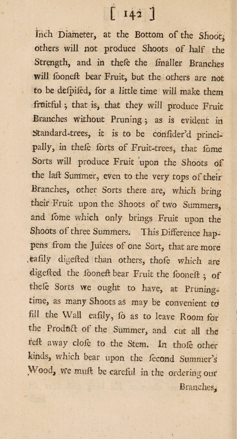 [ 1 Inch Diameter, at the Bottom of the Shoot* others will not produce Shoots of half the Strength, and in thefe the fihaller Branches will fooneffc bear Fruit, but the others are not to be defpifed, for a little time will make them fruitful} that is, that they will produce Fruit Branches without Pruning; as is evident in Standard-trees, it is to be confider’d princi¬ pally, in thefe forts of Fruit-trees, that fome Sorts will produce Fruit upon the Shoots of the laft Summer, even to the very tops of their Branches, other Sorts there are. which bring their Fruit upon the Shoots of two Summers, and feme which only brings Fruit upon the Shoots of three Summers. This Difference hap¬ pens from the Juices of one Sort, that are more .eafily digefted than others, thofe which are digefied the looneh bear Fruit the fooneft ; of thefe Sorts we ought to have, at Priming- time, as many Shoots as may be convenient to fill the Wall eafily, fe as to leave Room far the Product of the Summer, and cut all the fell away clofe to the Stem. In thofe other kinds, which bear upon the fecond Summer’s Wood, we muft be careful in the ordering our Branches*