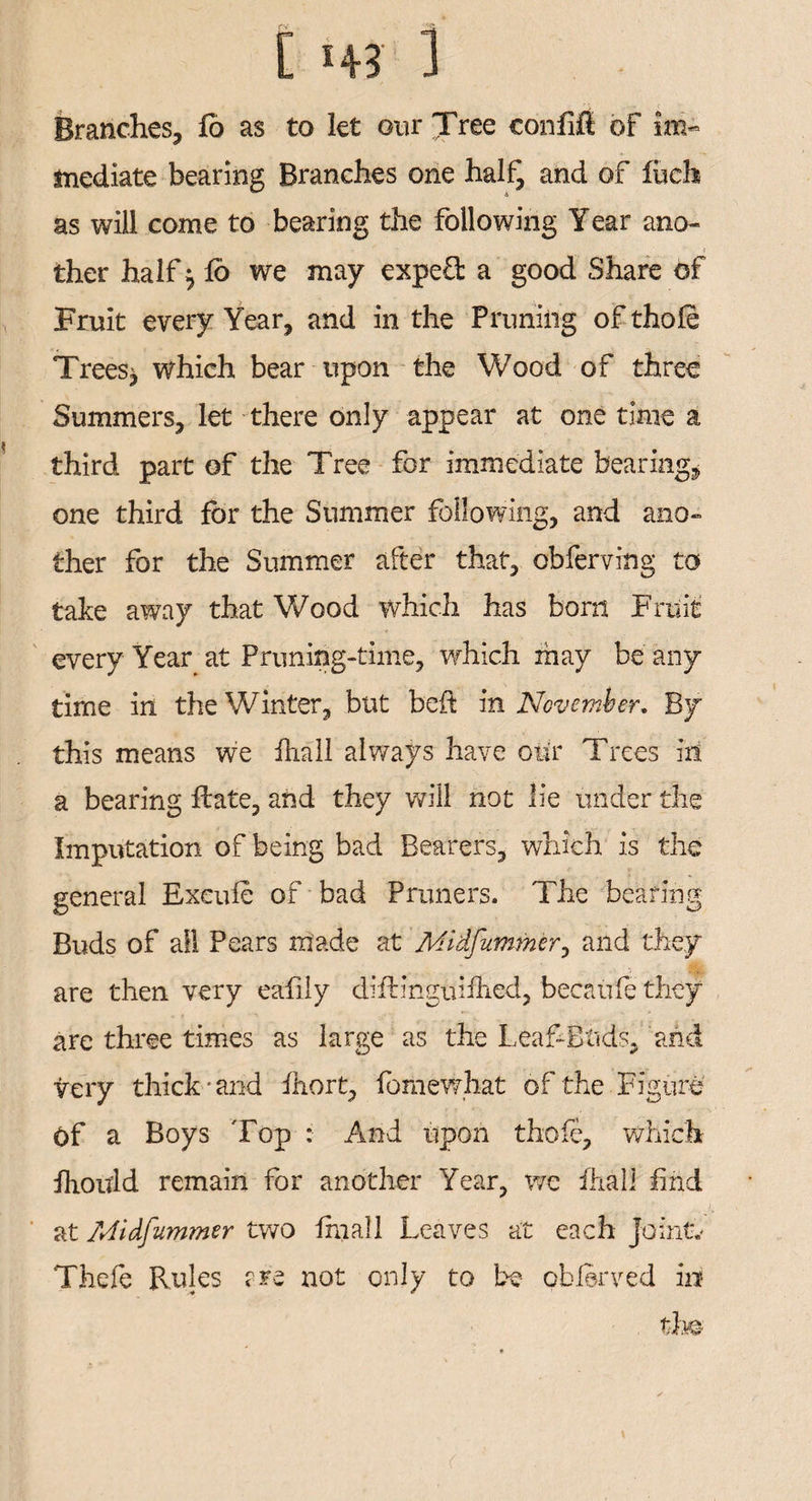 Branches, fo as to let our Tree eonfifi of im« mediate bearing Branches one half, and of fiich as will come to bearing the following Year ano~ i ther half $ fb we may expeO: a good Share of Fruit every Year, and in the Pruning ofthofe Treesj which bear upon the Wood of three Summers, let there only appear at one time a third part of the Tree for immediate bearing, one third for the Summer following, and ano¬ ther for the Summer after that, obferving to take away that Wood which has bom Fruit every Year at Priming-time, which may be any time in the Winter, but beft in November. By this means we fhail always have our Trees in a bearing Hate, and they will not lie under the Imputation of being bad Bearers, which is the general Exeufe of bad Primers. The bearing Buds of all Pears made at Atfidfummer, and they are then very eafily diftinguifhcd, becaufe they are three times as large as the Leaf-Ends, and very thick-and fhort, fomewhat of the Figure Of a Boys Top : And upon thofe, which fhould remain for another Year, we fhail find at Midfummer two fhiall Leaves at each Jo in tv Thefe Rules rre not only to be oblerved in , the \