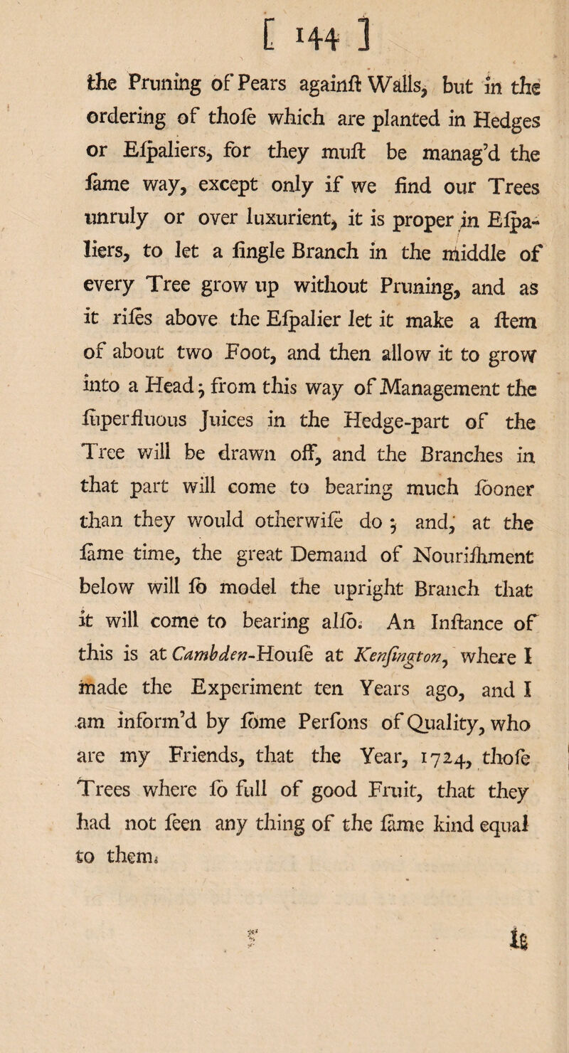 C H4 i the Pruning of Pears againft Walls, but in the ordering of thole which are planted in Hedges or Elpaliers, for they muft be manag’d the fame way, except only if we find our Trees unruly or over luxurient, it is proper in Elpa- tiers, to let a fingle Branch in the nliddle of every Tree grow up without Pruning, and as it riles above the Elpalier let it make a Item of about two Foot, and then allow it to grow into a Head -7 from this way of Management the fiiperfluous Juices in the Hedge-part of the Tree will be drawn off, and the Branches in that part will come to bearing much looner than they would otherwile do *, and, at the lame time, the great Demand of Nouriihment below will lb model the upright Branch that it will come to bearing a 11b; An Infiance of this is at Cambden-Houfe at Kenfington, where I made the Experiment ten Years ago, and I am inform’d by lome Perfons of Quality, who are my Friends, that the Year, 1724, thofe Trees where fo full of good Fruit, that they had not feen any thing of the fame kind equal to theiru r i%