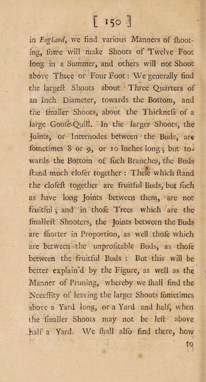 \ in England, we find various Manners of {foot¬ ing, fome will make Shoots of Twelve Foot long in a Summer, and others will not Shoot above Three or Four Foot: We generally find the largefb Shoots about Three Quarters of an Inch Diameter, towards the Bottom, and the fin all er Shoots, about the Thicknefs of a large Goofe-Quill. In the larger Shoots, the Joints, or Internodes between the Buds, are fometimes 8 or p, or io Inches long ; but to¬ wards the Bottom of fiich Branches, the Buds Hand much clofer together : Thefe which Hand the clofefi together are fruitful Buds, but fiich as have long joints between them, are not fruitful; and in thole Trees which are the ImalleH Shooters, the Joints between the Buds are fiiorter in Proportion, as well thole which are between the unprofitable Buds, as thole between the fruitful Buds : But this will be better explain’d by the Figure, as well as the ;  ' f l ... V , Manner of Pruning, whereby we iliali find the Nceeffity of leaving the larger Shoots lometimes above a Yard long, or a Yard and half, when the finaller Shoots may not be left above half a Yard, We iliali alfo find there, how to