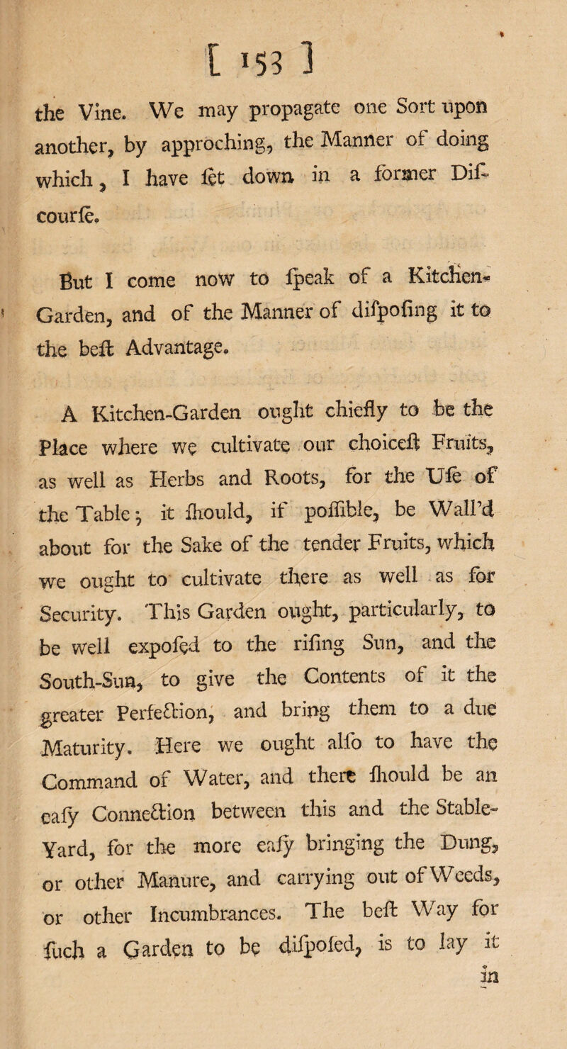 the Vine. We may propagate one Sort upon another, by approching, the Manner of doing which, I have let down in a former Dif- courle. But I come now to fpeak of a Kitchen- Garden, and of the Manner of difpofing it to the belt Advantage. A Kitchen-Garden ought chiefly to be the Place where we cultivate our choice!! Fruits, as well as Herbs and Roots, for the Ufe of the Table •, it Ihould, if poffible, be Wall’d about for the Sake of the tender Fruits, which we ought to cultivate there as well as for Security. This Garden ought, particularly, to be well expofed to the rifing Sun, and the South-Sun, to give the Contents of it the greater Perfection, and bung them to a due Maturity. Here we ought alio to have the Command of Water, and there Ihould be an eafy Connexion between this and the Stable- Yard, for the more eafy bringing the Dung, or other Manure, and carrying out of Weeds, or other Incumbrances. The belt Way for fuch a Garden to be difpoled, is to lay it in