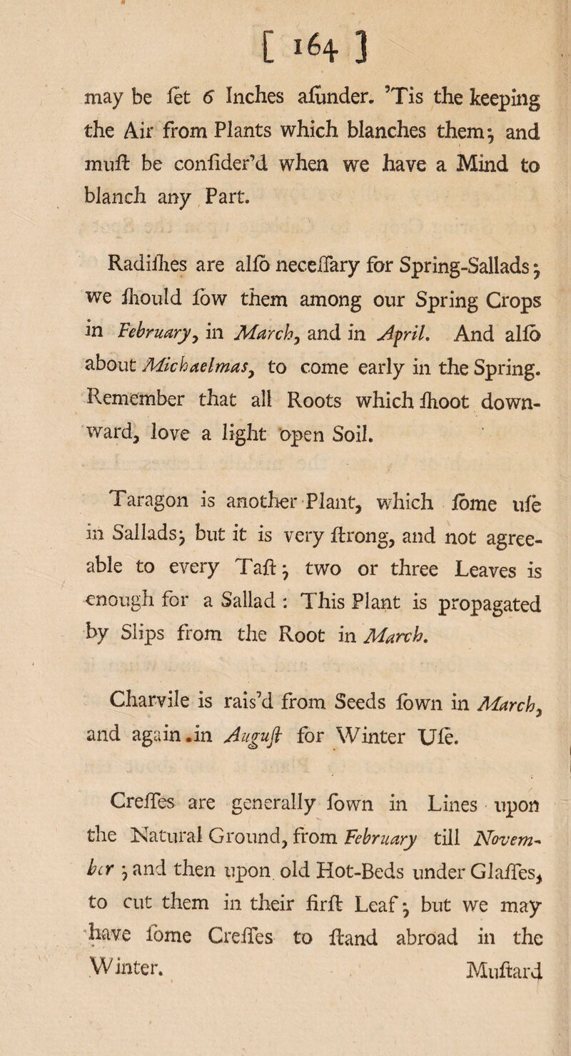 may be fet 6 Inches afunder. 5Tis the keeping the Air from Plants which blanches them-, and muft be conhder’d when we have a Mind to blanch any Part. Radillies are alfo necelTary for Spring-Sallads we fhould low them among our Spring Crops in February 7 in March, and in Afrit. And alio about Michaelmas, to come early in the Spring. Remember that all Roots which ihoot down¬ ward, love a light open Soil. Taragon is another Plant, which lome ule in Sallads 7 but it is very ftrong, and not agree¬ able to every Taft 7 two or three Leaves is enough for a Sallad : This Plant is propagated by Slips from the Root in March. Char-vile is rais’d from Seeds lown in March7 and again .in Augujt for Winter Ufe. Creftes are generally fown in Lines upon the Natural Ground, from February till Novem¬ ber 7 and then upon old Hot-Beds under Glaftes, to cut them in their firft Leaf*, but we may have lome Creftes to ftand abroad in the Winter. Muftard