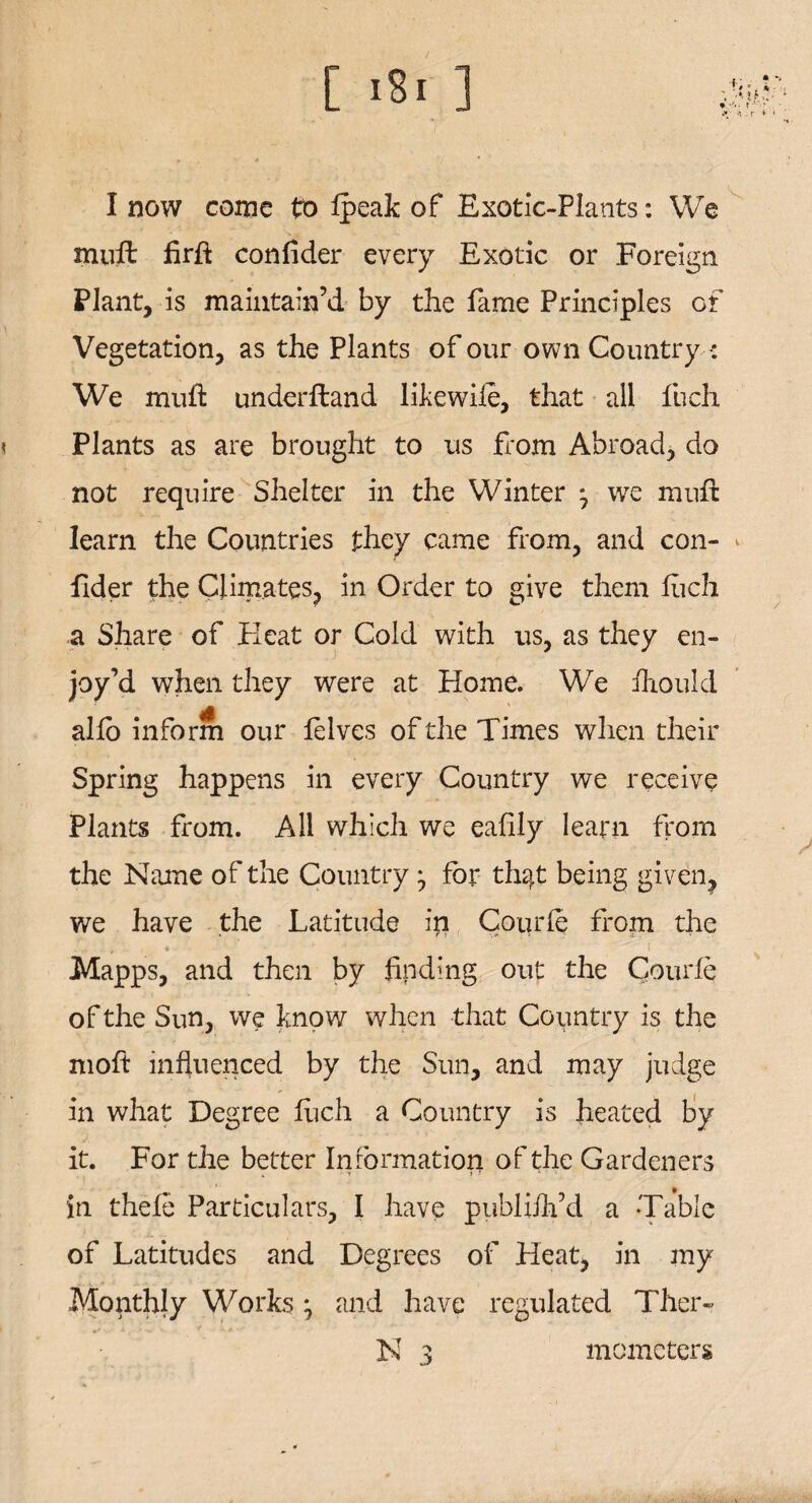 C ] I now come to Ipealc of Exotic-Plants: We muft firft confider every Exotic or Foreign Plant, is maintain’d by the fame Principles of Vegetation, as the Plants of our own Country •: We muft underftand likewiie, that all fuch Plants as are brought to us from Abroad, do not require Shelter in the Winter j we muft learn the Countries they came from, and con¬ fider the Climates, in Order to give them fuch a Share of Heat or Cold with us, as they en¬ joy’d when they were at Home. We ihould alio inform our lelves of the Times when their Spring happens in every Country we receive Plants from. All which we eafily learn from the Name of the Country ^ for th^t being given, we have the Latitude ip Courfe from the . > i t Mapps, and then by finding out the Courfe of the Sun, we know when that Country is the moft influenced by the Sun, and may judge in what Degree fuch a Country is heated by it. For the better Information of the Gardeners in thefic Particulars, I have publiih’d a Table of Latitudes and Degrees of Heat, in my Monthly Works; and have regulated Ther-