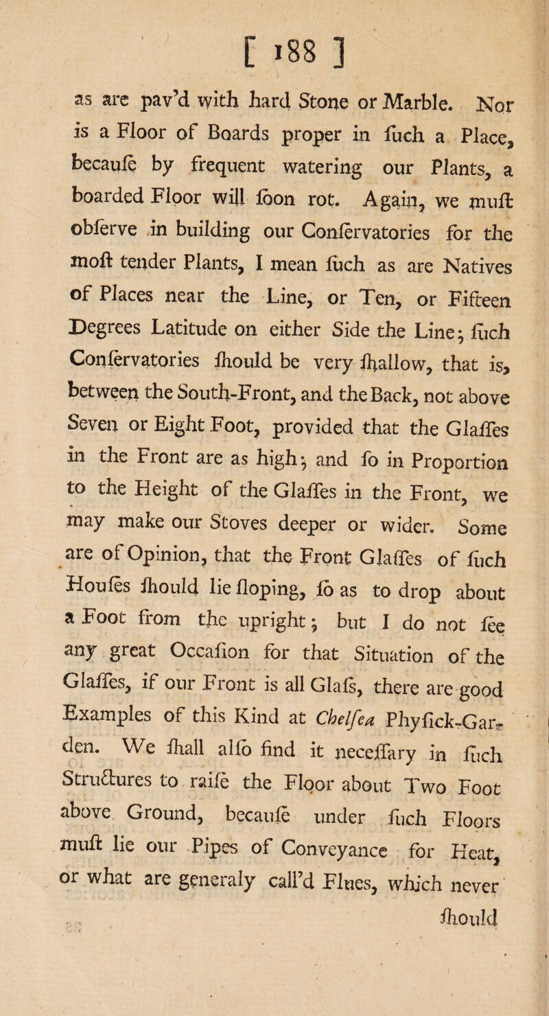 as are pav’d with hard Stone or Marble. Nor is a Floor of Boards proper in fuch a Place, hecaufe by frequent watering our Plants, a boarded Floor will loon rot. Again, we mutt oblerve in building our Confer vatories for the molt tender Plants, I mean fuch as are Natives of Places near the Line, or Ten, or Fifteen Degrees Latitude on either Side the Line; fuch Conservatories fhould be very fallow, that is, between the South-Front, and the Back, not above Seven or Eight Foot, provided that the Glafies in the Front are as high; and fo in Proportion to the Height of the Glafies in the Front, we may make our Stoves deeper or wider. Some are of Opinion, that the Front Glafies of fuch Houles fhould lie Hoping, fo as to drop about a Foot from the upright; but I do not fee anj great Occalion for that Situation of the Glafies, if our Front is all Glafs, there are good Examples of this Kind at Chelfea Phyfick-Gatt? den. We fhall alfo find it neceffary in fuch Structures to raife the Floor about Two Foot above Ground, becaufe under fuch Floors mufl: lie our Pipes of Conveyance for Heat, or what are generaly call’d Flues, which never fhould i