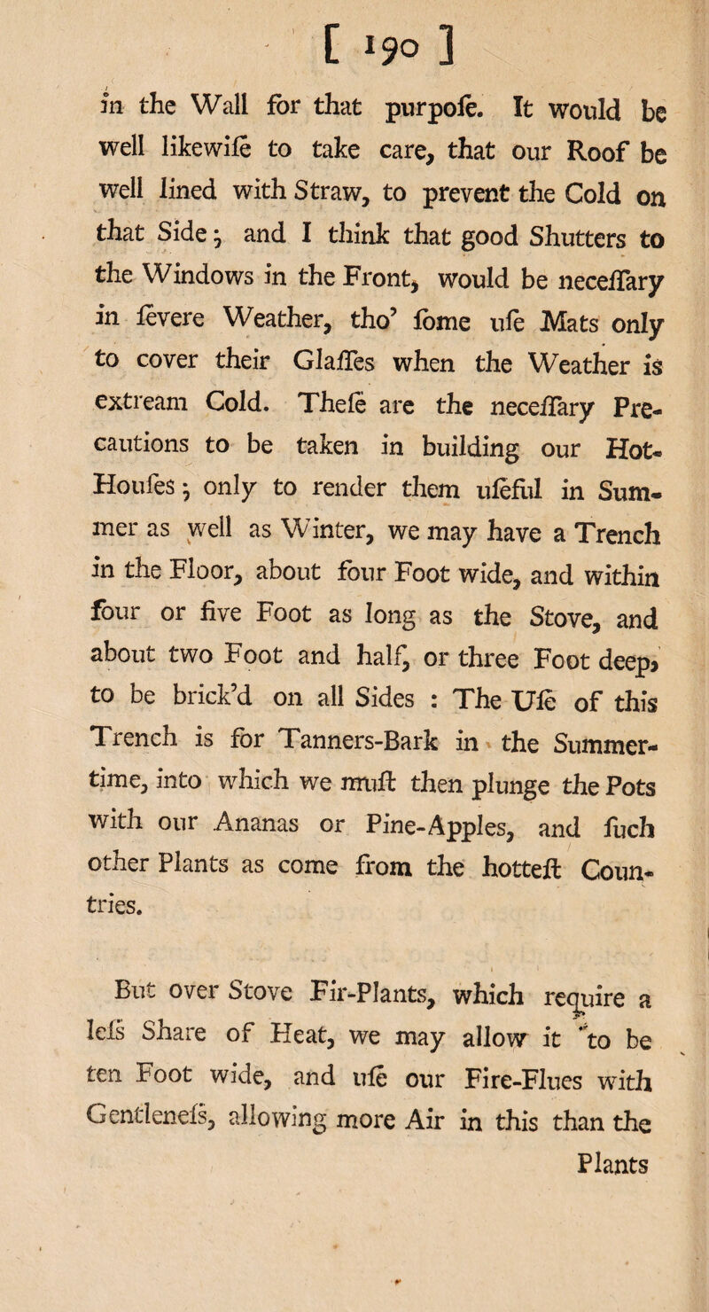 ; / in the Wall for that purpole. It would be well likewife to take care, that our Roof be well lined with Straw, to prevent the Cold on that Side; and I think that good Shutters to the Windows in the Front, would be neceifary in levere Weather, tho’ fome ufe Mats only to cover their Glaifes when the Weather is extream Cold. Thefe are the neceifary Pre¬ cautions to be taken in building our Hot- Houfes; only to render them uieful in Sum¬ mer as well as Winter, we may have a Trench in the Floor, about four Foot wide, and within four or five Foot as long as the Stove, and about two Foot and half, or three Foot deep> to be brick’d on all Sides : The Ule of this Trench is for Tanners-Bark in the Summer¬ time, into which we muft then plunge the Pots with our Ananas or Pine-Apples, and fuch other Plants as come from the hotteft Coun- tries. i i But over Stove Fir-Plants, which require a Ids Share of Heat, we may allow it to be ten Foot wide, and ule our Fire-Flues with Gentlenefs, allowing more Air in this than the Plants r