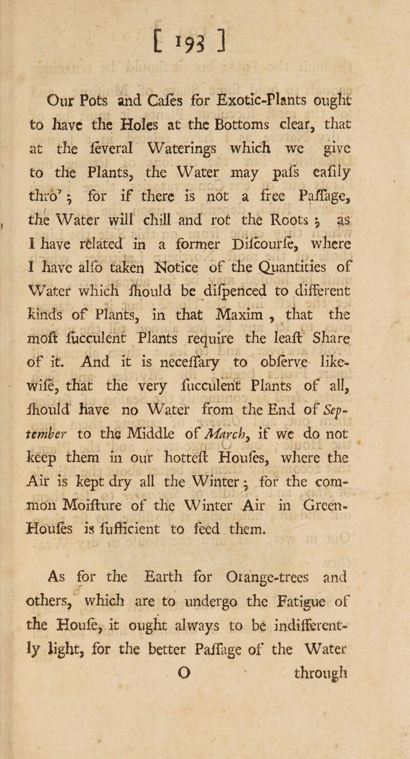 Our Pots and Cafes for Exotic-Plants ought to have the Holes at the Bottoms clear, that at the feveral Waterings which we give to the Plants, the Water may pals eafily thro7 ^ for if there is not a free Paffage, the Water will chili and rot the Roots ^ as I have related in a former Difeourfe, where I have alfo taken Notice of the Quantities of Water which fhould be difpenced to different kinds of Plants, in that Maxim , that the mofl: fucculent Plants require the leaff Share of it. And it is neceifary to obferve like- wife, that the very fucculent Plants of all, fhould have no Water from the End of Sep¬ tember to the Middle of March, if wc do not keep them in our hottefl Houles, where the Air is kept dry all the Winter * for the com¬ mon Moiflure of the Winter Air in Green- Houles is fufficient to feed them. As for the Earth for Orange-trees and others, which are to undergo the Fatigue of the Houfe, it ought always to be indifferent¬ ly light, for the better Paffage of the Water O through