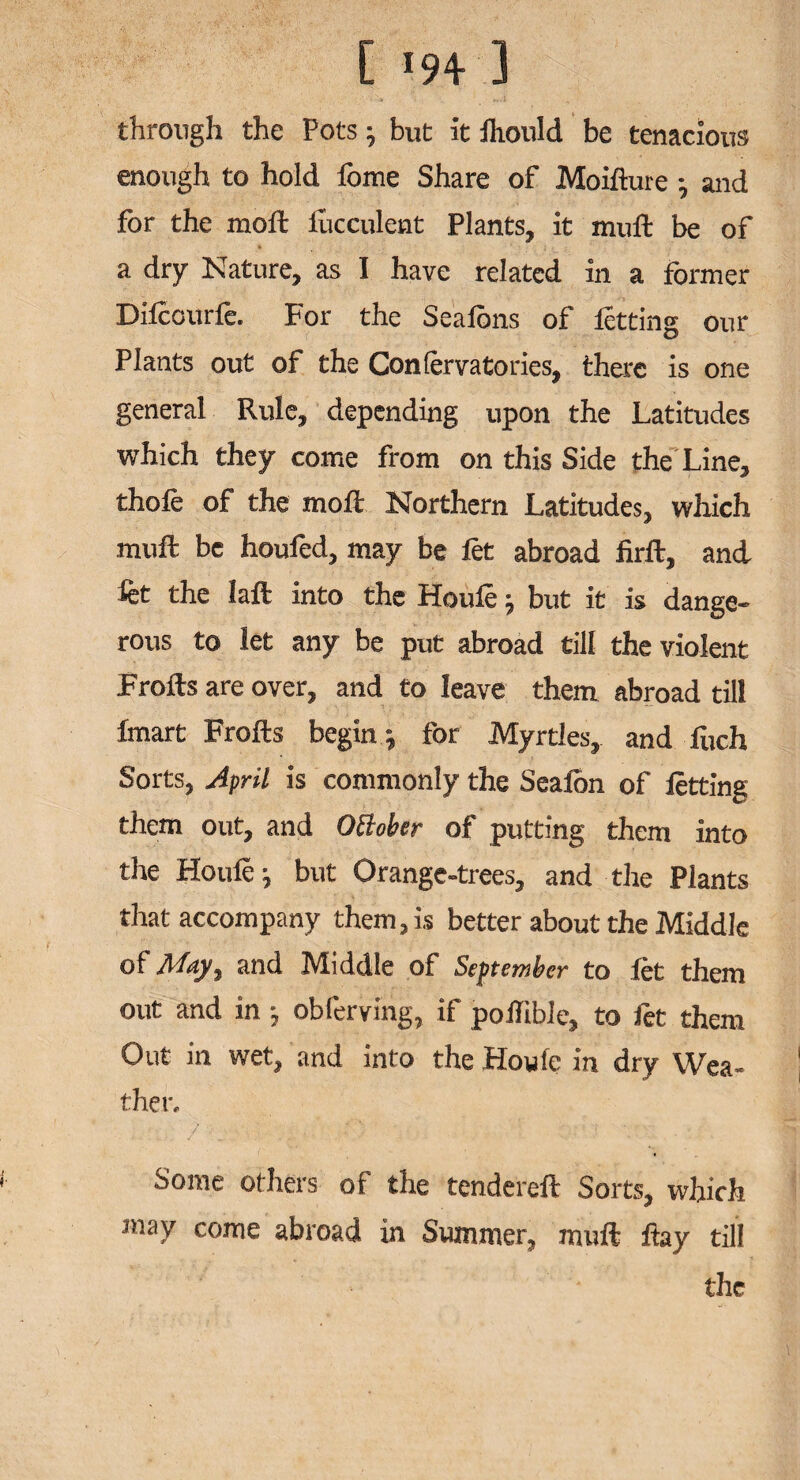 [ 194- ] through the Pots ; but it fliould be tenacious enough to hold feme Share of Moifture and for the moft lucculent Plants, it muft be of a dry Nature, as I have related in a former Dilccurle. For the Sealbns of letting our Plants out of the Confervatories, there is one general Rule, depending upon the Latitudes which they come from on this Side the Line, thole of the molt Northern Latitudes, which muft be houfed, may be let abroad firft, and let the laft into the Houle ; but it is dange¬ rous to let any be put abroad till the violent Frolls are over, and to leave them abroad till Imart Frolls begin ; for Myrtles, and fuch Sorts, April is commonly the Seafon of letting them out, and OBober of putting them into the Houle; but Orange-trees, and the Plants that accompany them, is better about the Middle of May, and Middle of September to let them out and in; obferving, if poilible, to fet them Out in wet, and into the Howie in dry Wea¬ ther, Some others of the tendereft Sorts, which may come abroad in Summer, muft flay till