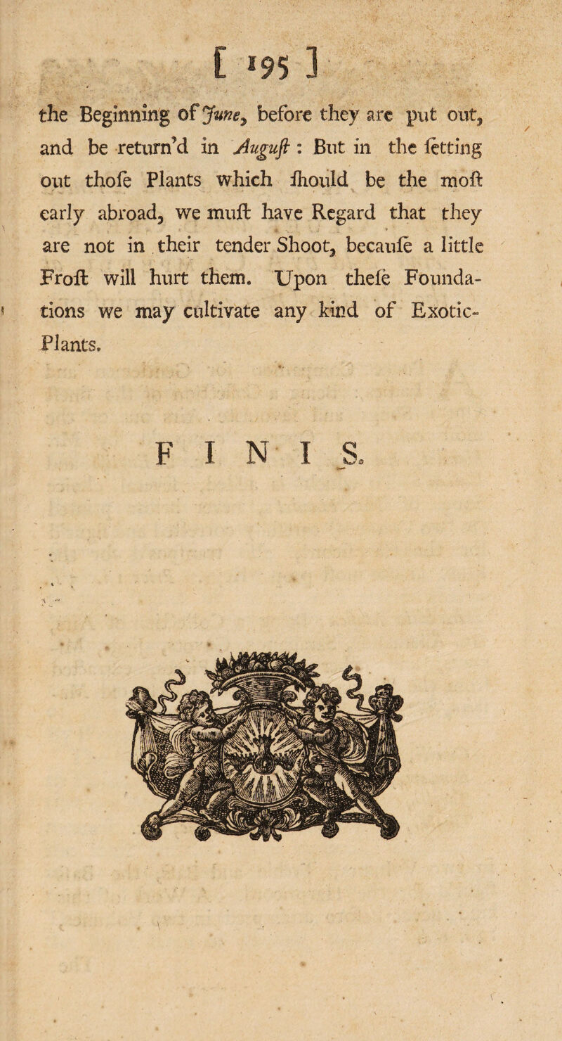 [ *95 1 the Beginning of Jvne9 before they are put out3 and be return’d in Auguft : But in the letting out thole Plants which ihould be the mo ft early abroad^ we muft have Regard that they are not in their tender Shoot^ becaule a little Froft will hurt them. Upon thele Founda¬ tions we may cultivate any kind of Exotic- Plants. FINIS,