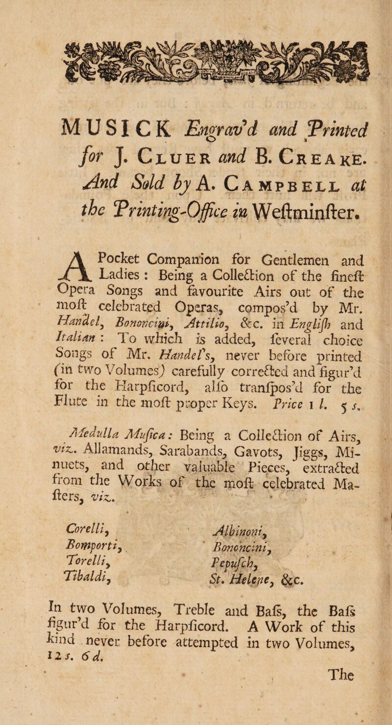 O a for J. Cjluer W B. Creake. by A. Campbell the Printing-Office in Weftminfter. A Pocket Companion for Gentlemen and Ladies: Being a Collection of the fineit Opera Songs and favourite Airs out of the molt celebrated Operas, compos’d by Mr. Handel, Bononcigi, Attilio, Sec, in English and Italian : To which is added, leveral choice Songs of Mr. Handel's, never before printed (in two Volumes^ carefully corrected and figur’d for the Karplicord, allb tranfpos’d for the Flute in the moft proper Keys. Price i l, 5 Sm Medulla Mufica: Being a Collection of Airs, viz,, Allamands, Sarabands, Gavots, Jiggs, Mi¬ nuets, and other valuable Pieces, extracted from the Works of the molt celebrated Ma¬ ilers, viz. Corelli, Albinoni, Bomporti, Bomncini, 7brelli, Tepufc.h, Tihaldi, St9 Helene, &c. In two Volumes, Treble and Bafs, the Bafs figur’d for the Harplicord. A Work of this kind never before attempted in two Volumes, U s, 6 d.