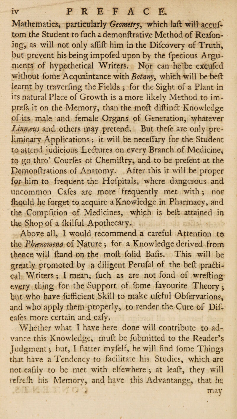 Mathematics, particularly Geometry, which laft will accuf* tom the Student to fuch a demondrativ,e Method of Reafon- ing, as will not only aflift him in the Difcovery of Truth, but prevent his being impofed upon by the fpecious Argu¬ ments of hypothetical Writers. Nor can he be excufed without fome Acquaintance with Botanywhich will be bed learnt by traverfing the Fields •, for the Sight of a Plant in its natural Place of Growth is a more likely Method to im- prefs it on the Memory, than the moft diftincd Knowledge of its male and female Organs of Generation, whatever Linnaeus and others may pretend. But thefe are only pre¬ liminary Applications •, it will be neceffary for the Student to attend judicious Ledtures on every Branch of Medicine, to go thro’ Courfes of Chemiftry, and to be prefent at the Demonftrations of Anatomy. After this it will be proper for him to frequent the Hofpitals, where dangerous and uncommon Cafes are more frequently met with-, nor fhould he forget to acquire a Knowledge in Pharmacy, and the Compfition of Medicines, which is bed attained in the Shop of a fkilful Apothecary. Above all, I would recommend a careful Attention to the Phenomena of Nature *, for a Knowledge derived from thence will {land on the mod folid Bafis. This will be greatly promoted by a diligent Perufal of the bed practi¬ cal Writers ; I mean, fuch as are not fond of wreding every thing for the Support of fome favourite Theory; but who have fufficient Skill to make ufeful Obfervations, and who apply them properly, to render the Cure of Dif- eafes more certain and eafy. Whether what I have here done will contribute to ad¬ vance this Knowledge, mud be fubmitted to the Reader’s Judgment; but, 1 flatter myfelf, he will find fome Things that have a Tendency to facilitate his Studies, which are not eafily to be met with elfewhere ; at lead, they will refrefh his Memory, and have this Advantangc, that he . « may