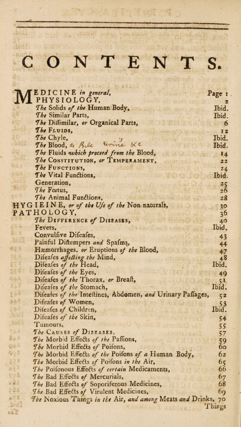 c O N T E N T S. Page i Ibid. Ibid. 6 I 2 Ibid. Ibid. H 22 24 Ibid. Medicine /«general^ PHYSIOLOGY, The Solids of the Human Body, The Similar Parts, The Diflimilar, or Organical Parts, The Fluids, The Chyle, /y The Blood, cu, P)Jhc bC c The Fluids which proceed from the Blood, The Constitution, or Temperament, The Functions, The Vital Fun&ions, Generation, 25 The Fcetus, 26 The Animal Fun&ions, 28 H Y G I EI N E, or of tbeUfe of the Non naturals, 30 PATHOLOGY, 36 The Difference of Diseases, 40 Fevers, Ibid. Convuliive Difeafes, 43 Painful Diftempers and Spafm§, 44 Hemorrhages, or Eruptions of the Blood, 47 Difeafes ajfetting the Mind, 48 Difeafes of the Head, Ibid. Difeafes of the Eyes, 49 Difeafes of the Thorax, or Breaft, 51 Difeafes of the Stomach,  Ibid. Difeales of the Inteftines, Abdomen, and Urinary PafTages, 52 Difeafes of Women, 53 Difeafes of Children, Ibid. Difeafes of the Skin, 54 Tumours, 55 The Causes of Diseases, 57 The Morbid Effedls of the Paflions, 59 The Morbid Effe&s of Poifons, 60 The Morbid Effe&s of the Poifons of a Human Body, 62 The Morbid EfFefts of Poifons in the Air, 65 The Poifonous Effe&s of certain Medicaments, 66 The Bad Effefts of Mercurials, 67 *■ The Bad Effedls of Soporiferous Medicines, 68 The Bad Effects of Virulent Medicines, 69 The Noxious Things in the Air, and among Meats and Drinks, 70 \ • Things