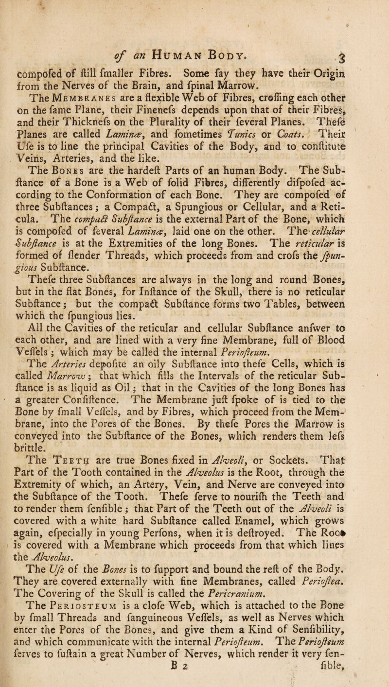 compofed of Hill fmaller Fibres. Some fay they have their Origin from the Nerves of the Brain, and fpinal Marrow. The Membranes are a flexible Web of Fibres, crofling each other on the fame Plane, their Finenefs depends upon that of their Fibres, and their Thicknefs on the Plurality of their feveral Planes. Thefe Planes are called Laminae, and fometimes Tunics or Coats. Their Ufe is to line the principal Cavities of the Body, and to conftitute Veins, Arteries, and the like. The Bones are the hardeft Parts of an human Body. The Sub- fiance of a Bone is a Web of folid Fibres, differently difpofed ac¬ cording to the Conformation of each Bone. They are compofed of three Subflances; a Compact, a Spungious or Cellular, and a Reti¬ cula. The compact Subjiance is the external Part of the Bone, which is compofed of feveral Lamina, laid one on the other. The- cellular Subfiance is at the Extremities of the long Bones. The reticular is formed of flender Threads, which proceeds from and crofs the fpun~ gious Subflance. Thefe three Subflances are always in the long and round Bones, but in the flat Bones, for Inftance of the Skull, there is no reticular Subflance; but the compact Subflance forms two Tables, between which the fpungious lies. All the Cavities of the reticular and cellular Subflance anfwer to each other, and are lined with a very fine Membrane, full of Blood Veffels ; which may be called the internal Periojleum. The Arteries depofite an oily Subflance into thefe Cells, which is called Marrow; that ivhich fills the Intervals of the reticular Sub- fiance is as liquid as Oil; that in the Cavities of the long Bones has a greater Confidence. The Membrane jufl fpoke of is tied to the Bone by fmall Veffels, and by Fibres, which proceed from the Mem¬ brane, into the Pores of the Bones. By thefe Pores the Marrow is conveyed into the Subflance of the Bones, which renders them lefs brittle. The Teeth are true Bones fixed in Alveoli > or Sockets. That Part of the Tooth contained in the Alveolus is the Root, through the Extremity of which, an Artery, Vein, and Nerve are conveyed into the Subflance of the Tooth. Thefe ferve to nourifli the Teeth and to render them fenfible; that Part of the Teeth out of the Alveoli is covered with a white hard Subflance called Enamel, which grows again, efpecially in young Perfons, when it is deftroyed. The Roo* is covered with a Membrane which proceeds from that which lines the Alveolus. The Ufe of the Bones is to fupport and bound the reft of the Body. They are covered externally with fine Membranes, called Periofea. The Covering of the Skull is called the Pericranium. The P eriosteum is a clofe Web, which is attached to the Bone by fmall Threads and fanguineous Veffels, as well as Nerves which enter the Pores of the Bones, and give them a Kind of Senfibility, and which communicate with the internal Periofeum. The Periojleum ferves to fuftain a great Number of Nerves, which render it very fen- B 2 Able,