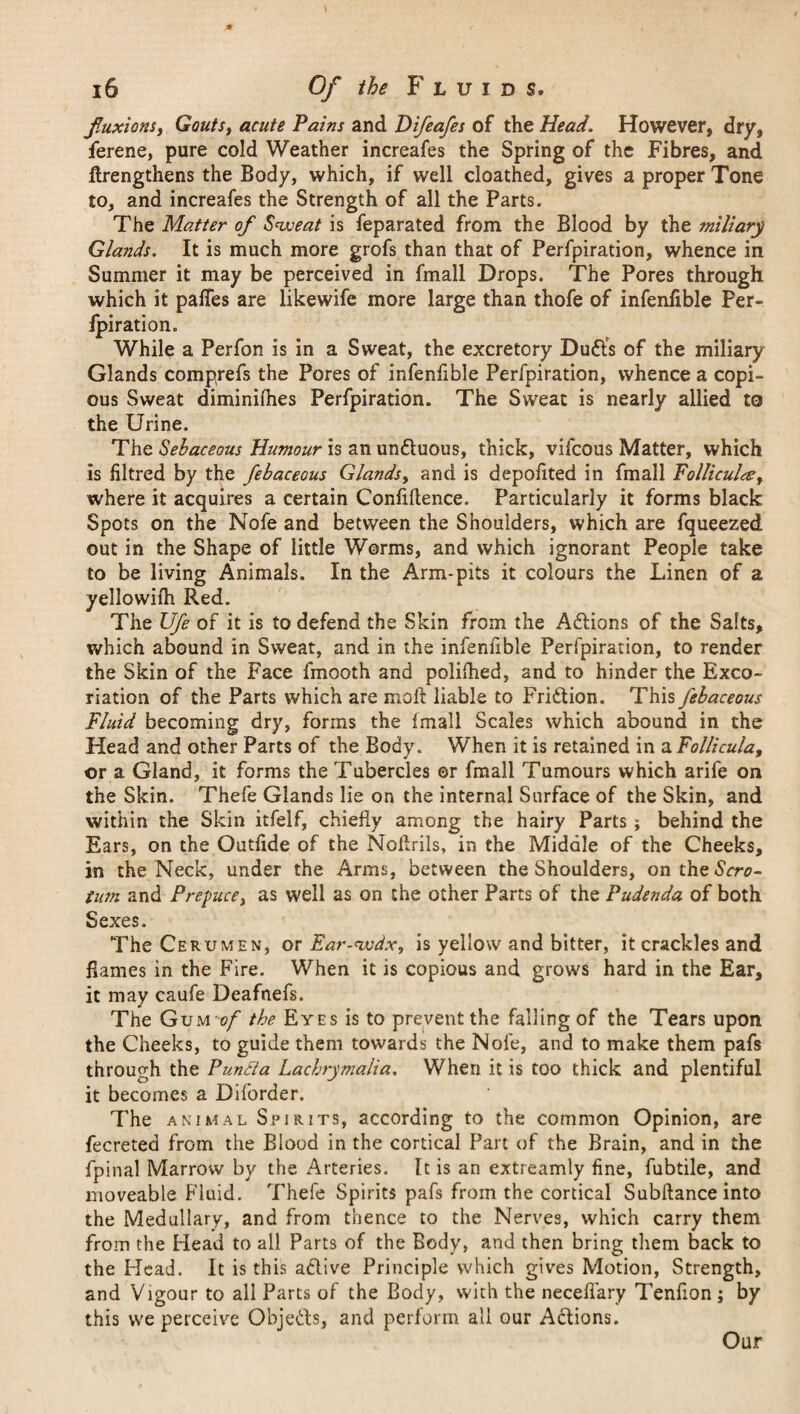 fluxions, Gouts, acute Pains and Difeafes of the Head. However, dry, ferene, pure cold Weather increafes the Spring of the Fibres, and ftrengthens the Body, which, if well cloathed, gives a proper Tone to, and increafes the Strength of all the Parts. The Matter of Sweat is feparated from the Blood by the miliary Glands. It is much more grofs than that of Perfpiration, whence in Summer it may be perceived in fmall Drops. The Pores through which it paffes are like wife more large than thofe of infenfible Per- Jpiration. While a Perfon is in a Sweat, the excretory Duffs of the miliary Glands comprefs the Pores of infenfible Perfpiration, whence a copi¬ ous Sweat diminifhes Perfpiration. The Sweat is nearly allied to the Urine. The Sebaceous Humour is an undluous, thick, vifcous Matter, which is filtred by the febaceous Glands, and is depofited in fmall Folliculee, where it acquires a certain Confidence. Particularly it forms black Spots on the Nofe and between the Shoulders, which are fqueezed out in the Shape of little Worms, and which ignorant People take to be living Animals. In the Arm-pits it colours the Linen of a yellowifh Red. The Ufe of it is to defend the Skin from the Adtions of the Salts, which abound in Sweat, and in the infenfible Perfpiration, to render the Skin of the Face fmooth and polifhed, and to hinder the Exco¬ riation of the Parts which are molt liable to Fridtion. This febaceous Fluid becoming dry, forms the fmall Scales which abound in the Head and other Parts of the Body. When it is retained in a Follicula, or a Gland, it forms the Tubercles ©r fmall Tumours which arife on the Skin. Thefe Glands lie on the internal Surface of the Skin, and within the Skin itfelf, chiefly among the hairy Parts; behind the Ears, on the Outfide of the Noflrils, in the Middle of the Cheeks, in the Neck, under the Arms, between the Shoulders, on the<SVn?- Uan and Prepuce, as well as on the other Parts of the Pudenda of both Sexes. The Cerumen, or Ear-wdx, is yellow and bitter, it crackles and flames in the Fire. When it is copious and grows hard in the Ear, it may caufe Deafnefs. The Gum of the Eyes is to prevent the falling of the Tears upon the Cheeks, to guide them towards the Nofe, and to make them pafs through the Pun ft a Lachrymalia. When it is too thick and plentiful it becomes a Diforder. The animal Spirits, according to the common Opinion, are fecreted from the Blood in the cortical Part of the Brain, and in the fpinal Marrow by the Arteries. It is an extreamly fine, fubtile, and moveable Fluid. Thefe Spirits pafs from the cortical Subllance into the Medullary, and from thence to the Nerves, which carry them from the Head to all Parts of the Body, and then bring them back to the Head. It is this adiive Principle which gives Motion, Strength, and Vigour to all Parts of the Body, with the necefiary Tenfion ; by this we perceive Objedfs, and perform all our Adtions. Our