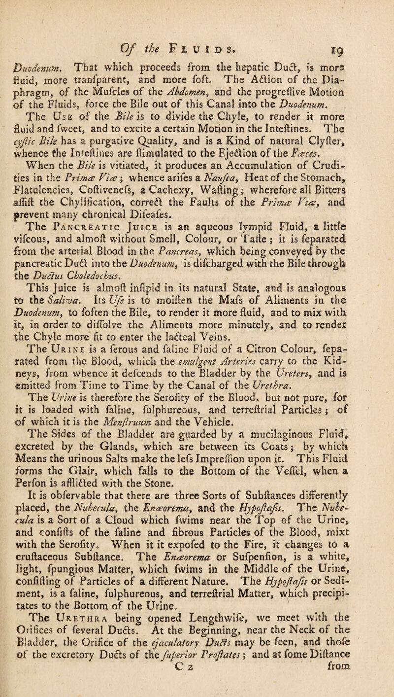 Duodenum. That which proceeds from the hepatic Du£l, is mors fluid, more tranfparent, and more foft. The Adtion of the Dia¬ phragm, of the Mufcles of the Abdomen, and the progreflive Motion of the Fluids, force the Bile out of this Canal into the Duodenum. The Use of the Bile is to divide the Chyle, to render it more fluid and fvveet, and to excite a certain Motion in the Inteftines. The cyjlic Bile has a purgative Quality, and is a Kind of natural Clyfter, whence fhe Inteftines are ftimulated to the Ejection of the Farces. When the Bile is vitiated, it produces an Accumulation of Crudi¬ ties in the Primes Vice ; whence arifes a Naufea> Heat of the Stomach, Flatulencies, Coftivenefs, a Cachexy, Wafting; wherefore all Bitters alfift the Chylification, corredl the Faults of the Primes Vies, and prevent many chronical Difeafes. The Pancreatic Juice is an aqueous lympid Fluid, a little vifeous, and almoft without Smell, Colour, or Tafte ; it is feparated from the arterial Blood in the Pancreas, which being conveyed by the pancreatic Dudt into the Duodenum, is difeharged with the Bile through the Dudlm Choledochus. This Juice is almoft inftpid in its natural State, and is analogous to the Saliva. Its Ufe is to moiften the Mafs of Aliments in the Duodenum, to foften the Bile, to render it more fluid, and to mix with it, in order to diflolve the Aliments more minutely, and to render the Chyle more fit to enter the ladleal Veins. The Urine is a ferous and faline Fluid of a Citron Colour, fepa¬ rated from the Blood, which the e?nu!gent Arteries carry to the Kid¬ neys, from whence it defeends to the Bladder by the Ureters, and is emitted from Time to Time by the Canal of the Urethra. The Urine is therefore the Serofity of the Blood, but not pure, for it is loaded with faline, fulphureous, and terreftrial Particles; of of which it is the Menjlruum and the Vehicle. The Sides of the Bladder are guarded by a mucilaginous Fluid, excreted by the Glands, which are between its Coats; by which Means the urinous Salts make the lefs Impreftion upon it. This Fluid forms the Glair, which falls to the Bottom of the Veflel, when a Perfon is afflidted with the Stone. It is obfervable that there are three Sorts of Subftances differently- placed, the Nubecula, the Encsorema, and the Hypojlafs. The Nube¬ cula is a Sort of a Cloud which fvvims near the Top of the Urine, and confifts of the faline and fibrous Particles of the Blood, mixe with the Serofity. When it it expofed to the Fire, it changes to a cruftaceous Subftance. The Enaorema or Sufpenfion, is a white, light, fpungious Matter, which fwims in the Middle of the Urine, confiding of Particles of a different Nature. The Hypojlafs or Sedi¬ ment, is a faline, fulphureous, and terreftrial Matter, which precipi¬ tates to the Bottom of the Urine. The Urethra being opened Lengthwife, we meet with the Orifices of feveral Dudts. At the Beginning, near the Neck of the Bladder, the Orifice of the ejaculatory Dutts may be feen, and thofe of the excretory Dudls of the fuperior Profates; and at fome Diftance C z from