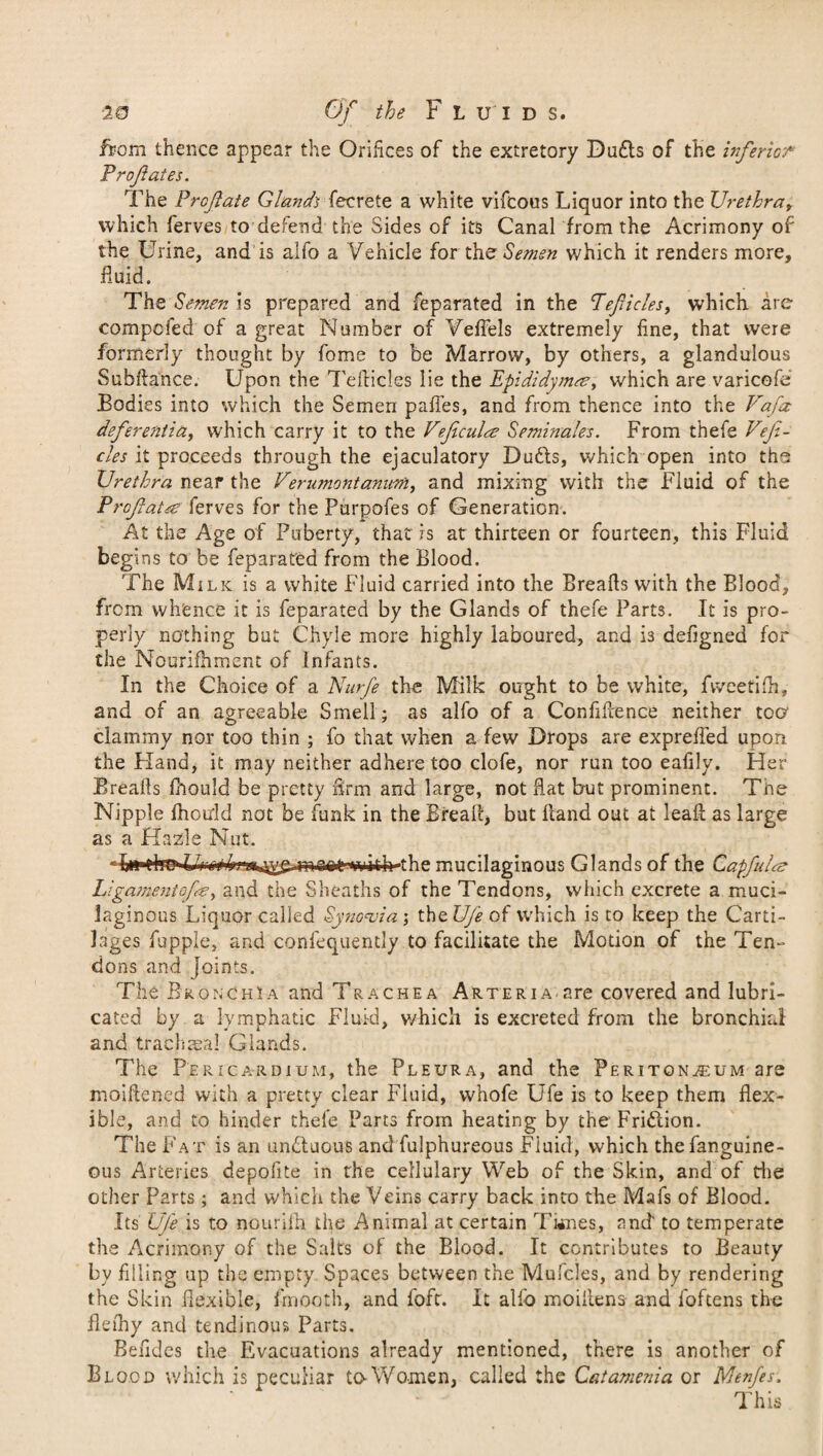 ftom thence appear the Orifices of the extretory Duds of the inferior Profates. The Profate Glands fecrete a white vifcous Liquor into the Urethra, which ferves to defend the Sides of its Canal from the Acrimony of the Urine, and is alfo a Vehicle for the Semen which it renders more, fluid. The Semen is prepared and fepsrated in the Teflicles, which are competed of a great Number of Veffels extremely fine, that were formerly thought by fome to be Marrow, by others, a glandulous Subftance. Upon the TefHcles lie the Epididymre, which are varicofe Bodies into which the Semen paffes, and from thence into the Vafcc deferentia, which carry it to the Veficula Seminales. From thefe Vefi- cles it proceeds through the ejaculatory Duds, which open into ths Urethra near the Verumontanion, and mixing with the Fluid of the Profatte ferves for the Purpofes of Generation. At the Age of Puberty, that is at thirteen or fourteen, this Fluid begins to be feparated from the Blood. The Milk is a white Fluid carried into the Breads with the Blood, from whence it is feparated by the Glands of thefe Parts. It is pro¬ perly nothing but Chyle more highly laboured, and is defigned for the Noorifhment of Infants. In the Choice of a Nurfe the Milk ought to be white, fweetifh, and of an agreeable Smell; as alfo of a Confidence neither too clammy nor too thin ; fo that when a few Drops are expreffed upon the Pland, it may neither adhere too clofe, nor run too eafily. Her Breafls fhould be pretty firm and large, not flat but prominent. The Nipple fhould not be funk in the Bread, but Band out at lead as large as a Hazle Nut. ),^it^Tj'itih-the mucilaginous Glands of the Capfuls Liga?nentof<fe, and the Sheaths of the Tendons, which excrete a muci¬ laginous Liquor called Synovia; the Ufe of which is to keep the Carti¬ lages fupple, and confequently to facilitate the Motion of the Ten¬ dons and joints. The Bronchia and Trachea ARTERiA-are covered and lubri¬ cated by a lymphatic Fluid, v/hich is excreted from the bronchial and trachmal Glands. The Pericardium, the Pleura, and the Peritonaeum are moidened with a pretty clear Fluid, whofe Ufe is to keep them flex- ible, and to hinder thefe Parts from heating by the Fridion. The Fat is an unduous and fulphureous Fluid, which thefanguine- ous Arteries depolite in the cellulary Web of the Skin, and of the other Parts ; and which the Veins carry back into the Mafs of Blood. Its Ufe is to nourilh the Animal at certain Times, and to temperate the Acrimony of the Salts of the Blood. It contributes to Beauty by filling up the empty Spaces between the Mufcles, and by rendering the Skin flexible, fmooth, and foft. It alio moiilens and foftens the flefhy and tendinous Parts. Befides the Evacuations already mentioned, there is another of Blood which is peculiar to Women, called the Catamenia or Menfs. This