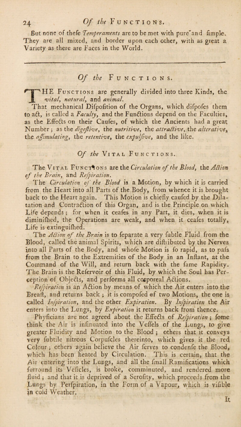 Bat none of thefe Temperaments are to be met with pure'and Ample., They are all mixed, and border upon each other, with as great a Variety as there are Faces in the World. Of the Functions. THE Functions are generally divided into three Kinds, the vital, natural, and animal. That mechanical Difpolition of the Organs, which difpofes them to ad, is called a Faculty, and the Fundions depend on the Faculties, as the Effects on their Caufes, of which the Ancients had a great Number ; as the digefive, the nutritive, the attradive, the alterative, the affimulating, the retentive, the expuljive, and the like. Of the Vital Functions. The Vital Functions are the Circulation of the Blood, the Adion of the Brain, and Refpiration. The Circulation of the Blood 13 a Motion, by which it is carried from the Heart into all Parts of the Body, from whence it is brought back to the Heart again. This Motion is chiefly caufed by the Dila¬ tation and Contraction of this Organ, and is the Principle on which Life depends ; for when it ceafes in any Part, it dies, when it is diminifhed, the Operations are weak, and when it ceafes totally. Life is extinguifhed. The Ad ion of the Brain is to feparate a very fubtle Fluid from the Blood, called the animal Spirits, which are diftiibuted by the Nerves into all Parts of the Body, and whofe Motion is fo rapid, as to pafs from the Brain to the Extremities of the Body in an Inflant, at the Command of the Will, and return back with the fame Rapidity. The Brain is the Refervoir of this Fluid, by which the Soul has Per¬ ception of Objeds, and performs all ccaporeal Adions. Refpiration is an Adion by means of which the Air enters into the Break, and returns back ; it is compofed of two Motions, the one is called Infpiration, and the other Expiration. By lnfpiration the Air enters into the Lungs, by Expiration it returns back from thence. Fhyficians are not agreed about the Effeds of Refpiration; fome think the Air is infinuated into the Veflels of the Lungs, to give greater Fluidity and Motion to the Blood ; others that it conveys very fubtile nitrous Corpufcles thereinto, which gives it the red Colour; others again believe the Air ferves to condenfe the Blood, which has been heated by Circulation. This is certain, that the Air entering into the Lungs, and all the fmall Ramifications which furround its Veficles, is broke, comminuted, and rendered more fluid; and that it is deprived of a Serofity, which proceeds from the Lungs by Perfpiration, in the Form of a Vapour, which is vifible in cold Weather. It