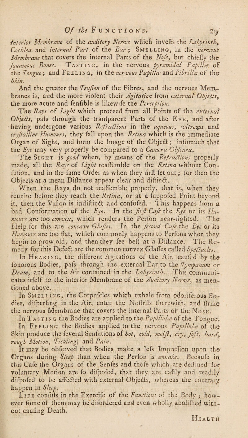 interior Membrane of the auditory Nerve which in veils the Labyrinth, Cochlea and internal Part of the Ear ; Smelling, in the nervous Membrane that covers the internal Parts of the Nofe, but chiefly the fquamous Bones. Tasting, in the nervous pyramidal Papilla of the Longue; and Feeling, in the nervous Papilla and Eibrilla of the Skin. And the greater the Tenfion of the Fibres, and the nervous Mem¬ branes is, and the more violent their Agitation from external Objects, the more acute and fenfible is likewife the Perception. The Rays of Light which proceed from all Points of the external Objects, pafs through the tranfparent Parts of the E>e, and after having undergone various Refractions in the aqueous, vitreqps and cryflalline Humours, they fall upon the Retina which is the immediate Organ of Sight, and form the Image of the Objed; infomuch thaC the Eye may very properly be compared to a Camera Obfcura. The Sight is good when, by means of the Refractions properly .made, all the Rays of Light reaffemble on the Retina without Con- fufion, and in the fame Order as when they firff fet out j for then the Objeds at a mean Diftance appear clear and diftind. When the Rays do not reafl'emble properly, that is, when they reunite before they reach the Retina, or at a fuppofed Point beyond it, then the Vifion is indiftind and confufed. This happens from a bad Conformation of the Eye. In the firf Cafe the Eye or its Hu¬ mours are too convex, which renders the Perfon near-lighted. The Help for this are concave GlaJJss. In the fecond Cafe the Eye or its Humours are too flat, which commonly happens to Perfons when they begin to grow old, and then they fee bell at a Diflance. The Re¬ medy for this Defed are the common convex Glafles called Spectacles. In Hearing, the different Agitations of the Air, caufed by the fonorous Bodies, pafs through the external Ear to the Tympanum or Drum, and to the Air contained in the Labyrinth. This communi¬ cates itfelf to the interior Membrane of the Auditory Nerve, as men¬ tioned above. In Smelling, the Corpufcles which exhale from odoriferous Bo¬ dies, difperflng in the Air, enter the Noftrils therewith, and ffrike the nervous Membrane that covers the internal Parts of the Nose. In Tasting the Bodies are applied to the Papillules of the Tongue. In Feeling the Bodies applied to the nervous Papillula? of the Skin produce the feveral Senfationsof hot, cold, moifi, dry, foft, hard, rough Motion, Tickling\ and Pain. 1 It may be obferved that Bodies make a lefs Impreflion upon the Organs during Sleep than when the Perfon is aavake. Becaufe in th is Cafe the Organs of the Senfes and thofe which are deffioed for V? voluntary Motion are fo difpofed, that they are ealily and readily difpofed to be afFeded with external Objeds, whereas the contrary happen in Sleep. Life confiits in the Exercife of the Functions of the Body ; how¬ ever fome of them may be difordered and even wholly aboliflied with¬ out caufing Death. Health