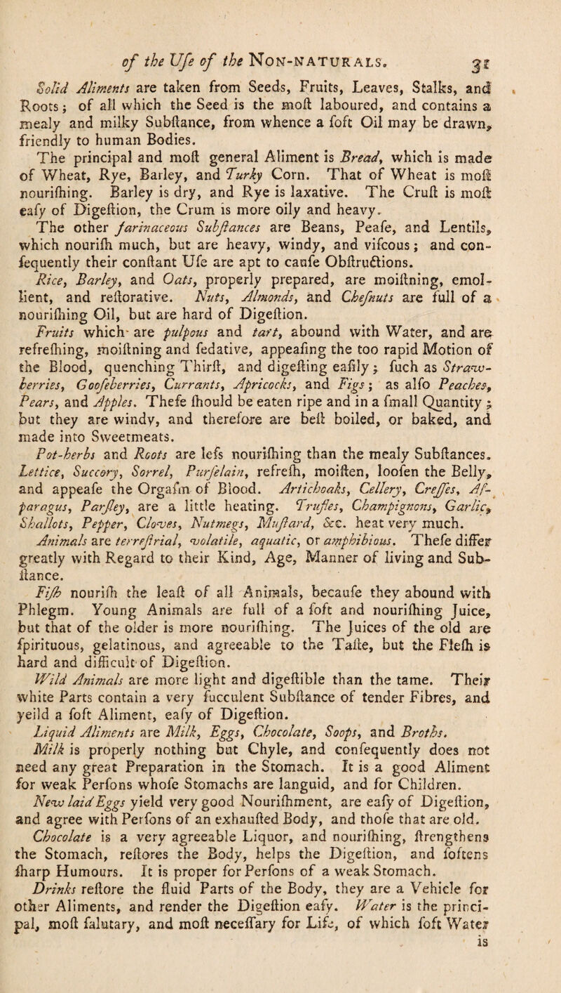 of the life of //;<? Non-naturals. ^z Solid Aliments are taken from Seeds, Fruits, Leaves, Stalks, and Rootsj of all which the Seed is the moil laboured, and contains a mealy and milky Subilance, from whence a foft Oil may be drawn* friendly to human Bodies. The principal and moil general Aliment is Bread, which is made of Wheat, Rye, Barley, and Turly Corn. That of Wheat is moil nouriihing. Barley is dry, and Rye is laxative. The Cruil is moil eafy of Digeilion, the Crum is more oily and heavy. The other farinaceous Subfiances are Beans, Peafe, and Lentils* which nourifh much, but are heavy, windy, and vifcous; and con- fequently their conftant Ufe are apt to caufe Obilru&ions. Rice, Barley, and Oats, properly prepared, are moiilning, emol¬ lient, and reilorative. Nuts, Almonds, and Chefnuts are full of a nouriihing Oil, but are hard of Digeilion. Fruits which- are pulpous and tart, abound with Water, and are refrefhing, moiilning and fedative, appealing the too rapid Motion of the Blood, quenching Third, and digeiling eafily ; fuch as Straw¬ berries, Goofeberries, Currants, Apricocks, and Figs; as alfo Peaches, Pears, and Apples. Thefe ihould be eaten ripe and in a fmall Quantity j but they are windy, and therefore are bell boiled, or baked, and, made into Sweetmeats. Pot-herbs and Roots are lefs nouriihing than the mealy Subftances. Lettice, Succory, Sorrel, PurJ'elain, refrefh, moillen, loofen the Belly* and appeafe the Orgafm of Blood. Artichoaks, Cellery, Creffes, As¬ paragus, Parfley, are a little heating. C1 ruffes, Champignons, Garlic* Shallots, Pepper, Cloves, Nutmegs, Mufard, &z. heat very much. Animals are terreftrial, volatile, aquatic, or amphibious. Thefe differ greatly with Regard to their Kind, Age, Manner of living and Sub¬ ilance. Fifb nourifh the lead of all Animals, becaufe they abound with Phlegm. Young Animals are full of a loft and nouriihing Juice, but that of the older is more nouriihing. The Juices of the old are fpirituous, gelatinous, and agreeable to the Taile, but the Fleih i& hard and difficult of Digeftion. Wild Animals are more light and digeilible than the tame. Their white Parts contain a very fucculent Subilance of tender Fibres, and yeild a foft Aliment, eafy of Digeflion. Liquid Aliments are Milk, Eggs, Chocolate, Soops, and Broths. Milk is properly nothing but Chyle, and confequently does not need any great Preparation in the Stomach. It is a good Aliment for weak Perfons whole Stomachs are languid, and for Children. Nevo laid Eggs yield very good Nouriihment, are eafy of Digeilion, and agree with Perfons of an exhauiled Body, and thofe that are old. Chocolate is a very agreeable Liquor, and nouriihing, ilrengthens the Stomach, reilores the Body, helps the Digeilion, and foftens fharp Humours. It is proper for Perfons of a weak Stomach. Drinks reilore the fluid Parts of the Body, they are a Vehicle for other Aliments, and render the Digeilion eafy. Water is the princi¬ pal, moil falutary, and moil neceifary for Life, of which foft Water