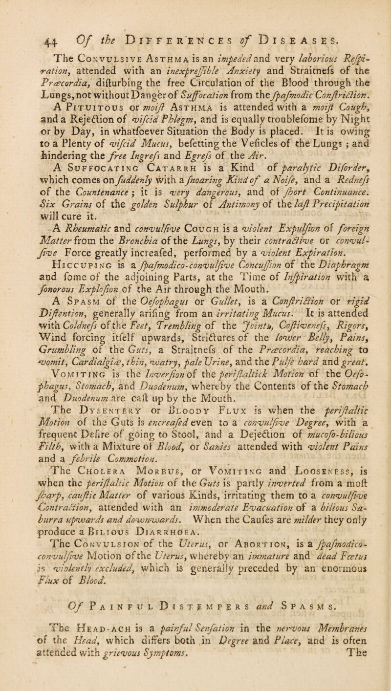 The Convulsive Asthma is an impeded and very laborious Ref pi- ration, attended with an inexpreffble Anxiety and Straitnefs of the Procardia, difturbing the free Circulation of the Blood through the Lungs, not without Danger of Suffocation from the fpafnodic Confridion. A Pi tuitous or moif Asthma is attended with a moiji Cough, and a Rejection of vifcid Phlegm, and is equally troublefome by Night or by Day, in whatfoever Situation the Body is placed. It is owing to a Plenty of vifcid Mucus, befetting the Veiicles of the Lungs ; and hindering the free Ingrefs and Egrefs of the Air. A Suffocating Catarrh is a Kind of paralytic Diforder, which comes on fuddenly with a fnoaring Kind of a Noife, and a Rednefs of the Countenance ; it is very dangerous, and of Jhort Continuance. Six Grains of the golden Sulphur of Antimony of the laf Precipitation will cure it. A Rheumatic and consul five Cough is a violent Expulfion of foreign Matter from the Bronchia of the Lungs, by their contradive or convul¬ fve Force greatly increafed, performed by a violent Expiration. Hiccuring is a fpafmodico-convulfive Concufon of the Diaphragm and fame of the adjoining Parts, at the Time of Infpiration with a fonorous Explcfon of the Air through the Mouth. A Spasm of the Oefophagus or Gullet, is a Confiridion or rigid Difention, generally arifing from an irritating Mucus. It is attended with Coldnefs of the Feet, Trembling of the Jointu, Cofivenefs, Rigors, Wind forcing itfelf upwards, Stridlures of the lower Belly, Pains, Grumbling of the Guts, a Straitnefs of the Preecordia, reaching to vomit, Cardialgias, thin, watry, pale Urine, and the Rulfe hard and great. Vomiting is the Inver fan of the perifaltick Motion of the Oefo¬ phagus, Stomach, and Duodenum, whereby the Contents of the Stomach and Duodenum are caff up by the Mouth. The D ysent'Ery or Bloody Flux is when the perifaltic Motion of the Guts is encreafed even to a convulfve Degree, with a frequent Defire of going to Stool, and a Dejedlion of mucofo-bilious Filth, with a Mixture of Blood, or Sanies attended with violent Pains and a febrile Commotion. The Cholera Morbus, or Vomiting and Looseness, is when the perifaltic Motion of the Guts is partly inverted from a moll farp, caufic Matter of various Kinds, irritating them to a convulfve Contradion, attended with an immoderate Evacuation of a bilious Sa- burra upwards and downwards. When the Caufes are milder they only produce a Bilious Diarrhoea. The Convulsion of the Uterus, or Abortion, is a fpafmodico- convulfive Motion of the Uterus, whereby an immature and dead Fcetus is violently excluded, which is generally preceded by an enormous Flux of Blood. Of Painful Distempers and Spasms. The Kead-ach is a painful Senfation in the nervous Membranes of the Head, which differs both in Degree and Place, and is often attended with grievous Symptoms, The