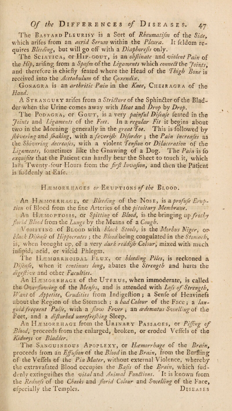 The Bastard Pleurisy is a Sort of Rhcumatifm of the Side, which arifes from an acrid Serum within the Pleura. It feldcm re¬ quires Bleeding, but will go off with a Diaphorefs only. The Sciatica, or Hip-gout, is an oh finale and violent Pain of the Hip, arifing from a Spa/m of the Ligaments which connect the Joints, and therefore is chiefly feated where the Head of the Thigh Bone is received into the Acetabulum of the Coxendix. Gonagra is an arthritic Pain in the Knee, Cheiragra of the Hand. A Strangury arifes from a Stridlure of the Sphimfler of the Blad¬ der when the Urine comes away with Heat and Drop by Drop. The Podagra, or Gout, is a very painful D ifeaje feated in the Joints and Ligaments of the Feet. In a regular Fit it begins about two in the Morning generally in the great Toe. This is followed by fiver i rig and faking, with a fever if Diforder ; the Pain increajes as the Shivering decreafes, with a violent Tenfion or Dilaceration of the Ligaments, fometimes like the Gnawing of a Dog. The Pain is fo exquifite that the Patient can hardly bear the Sheet to touch it, which Jails Twenty-four Hours from the firfi Invafon, and then the Patient is fuddenly at Eafe. Hemorrhages or Eruptions of the Blood. An Hemorrhage, or Bleeding of the Nose, is & profufe Erup¬ tion of Blocd from the fine Arteries of the pituitary Membrane. An Haemo ptosis, or Spitting of Blood, is the bringing n^frotby florid Blood from the Lungs by the Means of a Cough. Vomitincj of Blood with black Stools, is the Morbus Niger, or- black Difeafe of Hippocrates ; the Blood being coagulated in the Stomachy is, when brought up, of a very dark reddif Colour, mixed with much infipid, acid, or vifcid Phlegm. The Hemorrhoidal Flux, or bleeding Piles, is reckoned a Difeafe, when it continues long, abates the Strength and hurts the digeftive and other Faculties. An Haemorrhage of the Uterus, when immoderate, is called the Overflowing of the Menfes, and is attended with Lofs of Strength, Want of Appetite, Crudities from Indigeftion ; a Senfe of Heavinefs about the Region of the Stomach ; a bad Colour of the Face ; a lan¬ guid frequent Pulje, with a flow Fever ; an cedematus SvoeUing of the Feet, and a difurbed unrefrefirg Sleep. An Haemorrhage from the Urinary Passages, or Fifing of Bloody proceeds from the enlarged, broken, or eroded Veffels of the Kidneys or Bladder. The Sanguineous Apoplexy, or Hemorrhage of the Brain, proceeds from an Effufion of the Blood in the Brainy from the Buriling of the Veffels of the Pia Matery without external Violence, whereby the extravafated Blood occupies the Bafis of the Brainy which fud- denly extinguifhes the vital and Animal Fundi ions. It is known from, the Rednefs of the Cheeks and florid Colour and Swelling of the Face, especially the Temples. Diseases