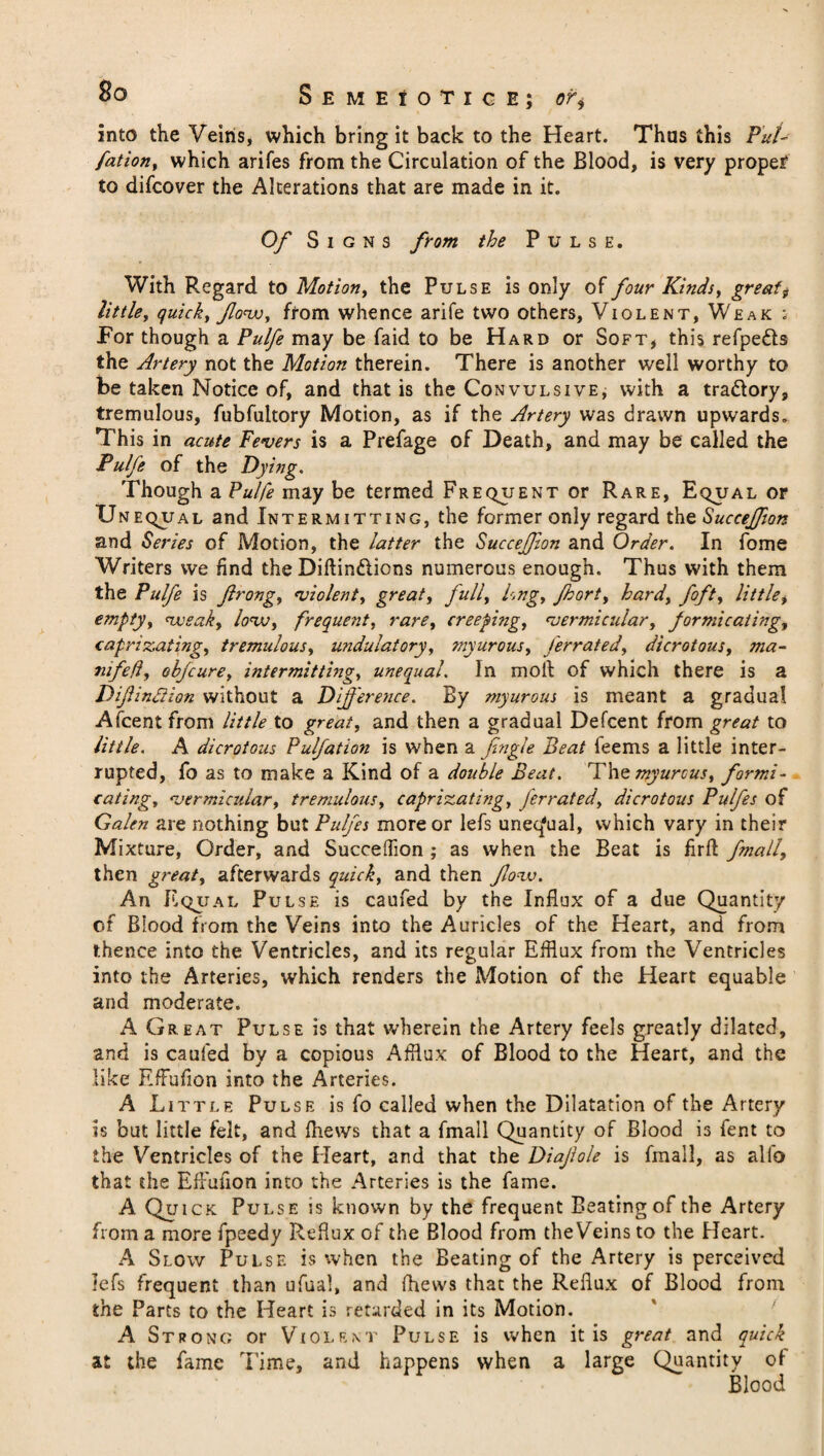 S E M E 1 O’fl C E j or+ into the Veins, which bring it back to the Heart. Thus this Put- fation, which arifes from the Circulation of the Blood, is very proper to difcover the Alterations that are made in it. Of Signs from the Pulse. With Regard to Motion, the Pulse is only of four Kinds, greats little, quick, flow, from whence arife two others, Violent, Weak ; For though a Pulfe may be faid to be Hard or Soft, this refpe&s the Artery not the Motion therein. There is another well worthy to be taken Notice of, and that is the Convulsive, with a tra&ory, tremulous, fubfultory Motion, as if the Artery was drawn upwards. This in acute Fevers is a Prefage of Death, and may be called the Pulfe of the Dying. Though a Pulfe may be termed Frequent or Rare, Equal or Unequal and Intermitting, the former only regard the Succejfton and Series of Motion, the latter the SucceJJion and Order. In fome Writers we find the Diftindions numerous enough. Thus with them the Pulfe is Jlrong, violent, great, full, Png, fhort, hard, foft, little, empty, weak, low, frequent, rare, creeping, vermicular, formicating, caprixating, tremulous, undulatory, myurous, ferrated, dicrotous, ma¬ ns fell, obfcure, intermitting, unequal. In moll of which there is a Dif indiion without a Difference. By myurous is meant a gradual Afcent from little to great, and then a gradual Defcent from great to little. A dicrotous Pulfation is when a Jingle Beat feems a little inter¬ rupted, fo as to make a Kind of a double Beat. The myurous, formi¬ cating, vermicular, tremulous, caprixating, ferrated, dicrotous Pulfes of Galen are nothing but Pulfes more or lefs unequal, which vary in their Mixture, Order, and SuceelTion ; as when the Beat is firft fmall, then great, afterwards quick, and then flow. An Equal Pulse is caufed by the Influx of a due Quantity of Blood from the Veins into the Auricles of the Heart, and from thence into the Ventricles, and its regular Efflux from the Ventricles into the Arteries, which renders the Motion of the Heart equable and moderate. A Great Pulse is that wherein the Artery feels greatly dilated, and is caufed by a copious Afflux of Blood to the Heart, and the like EfFufion into the Arteries. A Little Pu lse is fo called when the Dilatation of the Artery is but little felt, and flievvs that a fmall Quantity of Blood is fent to the Ventricles of the Heart, and that the Diajlole is fmall, as alfo that the EfFufion into the Arteries is the fame. A Quick Pulse is known by the frequent Beating of the Artery from a more fpeedy Reflux of the Blood from the Veins to the Heart. A Slow Pulse is when the Beating of the Artery is perceived lefs frequent than ufual, and (hews that the Reflux of Blood from the Parts to the Heart is retarded in its Motion. A Strong or Violent Pulse is when it is great and quick at the fame Time, and happens when a large Quantity o! Blood