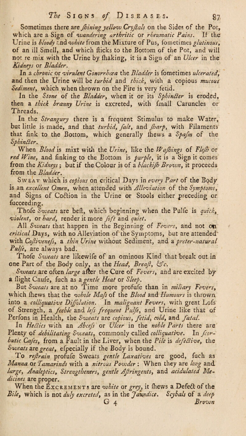 Sometimes there are Jhining yellow Cry flats on the Sides of the Por, which are a Sign of wandering arthritic or rheumatic Pains. If the Urine is bloody f.nd white from the Mixture of Pus, fometimes glutinous, of an ill Smell, and which Hicks to the Bottom of the Pot, and will not re mix with the Urine by lhaking, it is a Sign of an Ulcer in the Kidneys or Bladder. In a chronic or virulent Gonorrhoea the Bladder is fometimes ulcerated, and then the Urine will be turbid and thick, with a copious mucous Sediment, which when thrown on the Fire is very fetid. In the Stone of the Bladder, when it or its Sphintter is eroded, then a thick bra?my Urine is excreted, with l'mail Caruncles or Threads. In the Strangury there is a frequent Stimulus to make Water, but little is made, and that turbid, fait, and fbarp, with Filaments that fink to the Bottom, which generally fliews a Spafm of the Sphintter. When Blood is mixt with the Urine, like the Wafhings of Flejh or red Wine, and finking to the Bottom is purple, it is a Sign it comes from the Kidneys; but if the Colour is of a blackifh Brown, it proceeds from the Bladder. Sweat which is copious on critical Days in every Part of the Body is an excellent Omen, when attended with Alleviation of the Symptoms, and Signs of Codtion in the Urine or Stools either preceding or fucceeding. Thofe Svoeats are bell, which beginning when the Pulfe is quick, violent, or hard, render it more foft and quiet. All Sweats that happen in the Beginning of Fevers, and not Ofi critical Days, with no Alleviation of the Symptoms, but are attended' with Coflivenefs, a thin Urine without Sediment, and a preter-natural Pulfe, are always bad. Thofe Sweats are likewife of an ominous Kind that break out in one Part of the Body only, as the Head, Breafl, Ufc. Sweats are often large a&er the Cure of Fevers, and are excited by a flight Caufe, fuch as a gentle Heat or Sleep. But Sweats are at no Time more profufe than in miliary Fevers, which Ihews that the whole Mafs of the Blood and Humours is thrown into a colliquative DiJJblution. In malignant Fevers, with great Lofs of Strength, a feeble and lefs frequent Pulfe, and Urine like that of Perfons in Health, the Sweats are copious, fetid, cold, and fatal. In Hetties with an Abcefs or Ulcer in the noble Parts there are Plenty of debilitating Sweats, commonly called colliquative. In fcor- butic Cafes, from a Fault in the Liver, when the Pile is defettive, the Sweats art great, efpecially if the Body is bound. To refrain profufe Sweats gentle Laxatives are good, fuch as Manna or Tamarinds with a nitrous Powder: When they are long and large, Analeptics, Strengtheners, gentle Aflringents, and acidulated Me¬ dicines are proper. When the Excrements are white or grey, it fhews a Defedt of the Bile, which is not duly excreted, as in the farm dice. Scybals of a deep G 4 Brown