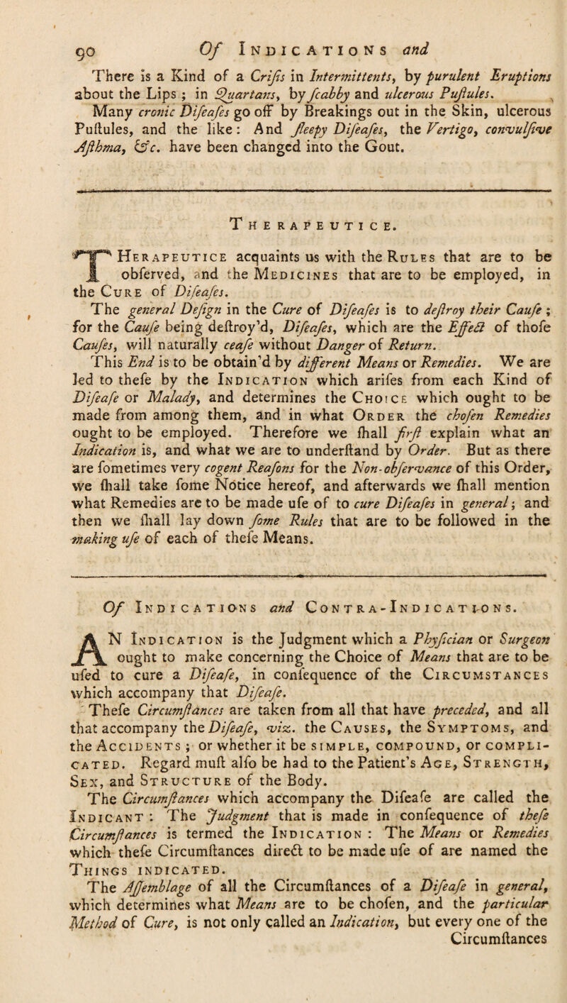 There is a Kind of a Crifis in Intermittent*, by purulent Eruptions about the Lips ; in Quartans, by /cabby and ulcerous Pufules. Many cronic Difeafes go off by Breakings out in the Skin, ulcerous Puitules, and the like: And Jleepy Difeafes, the Vertigo, con<vulJi<ve dfihma, &c. have been changed into the Gout. Therapeutic e. THe rapeutice acquaints us with the Rules that are to be obferved, and the Medicines that are to be employed, in the Cure of Difeafes. The general Defign in the Cure of Difeafes is to defroy their Caufe; for the Caufe being deflroy’d, Difeafes, which are the Ejfett of thofe Caufes, will naturally ceafe without Danger of Return. This End is to be obtain’d by different Means or Remedies. We are led to thefe by the Indication which arifes from each Kind of Difeafe or Malady, and determines the Choice which ought to be made from among them, and in what Order the chofen Remedies ought to be employed. Therefore we fhall firft explain what an Indication is, and what we are to underhand by Order. But as there are fometimes very cogent Reafons for the Non-obfer<vance of this Order, we fhall take fome Notice hereof, and afterwards we fhall mention what Remedies are to be made ufe of to cure Difeafes in general; and then we fhall lay down fome Rules that are to be followed in the making ufe of each of thefe Means. Of Indications and Contra-Indicat to ns. AN Indication is the Judgment which a Rhyfician or Surgeon ought to make concerning the Choice of Means that are to be ufed to cure a Difeafe, in confequence of the Circumstances which accompany that Difeafe. Thefe Circumflances are taken from all that have preceded, and all that accompany thoDifeafe, <viz. the Causes, the Symptoms, and the Accidents ; or whether it be simple, compound, or compli¬ cated. Regard mufl alfo be had to the Patient’s Age, Strength, Sex, and Structure of the Body. The Circumflances which accompany the Difeafe are called the Indicant : The Judgment that is made in confequence of thefe Circumfances is termed the Indication: The Means or Remedies which thefe Circumflances diredt to be made ufe of are named the Things indicated. The Affemblage of all the Circumflances of a Difeafe in general, \vhich determines what Means are to be chofen, and the particular Method of Cure, is not only called an Indication, but every one of the Circumflances