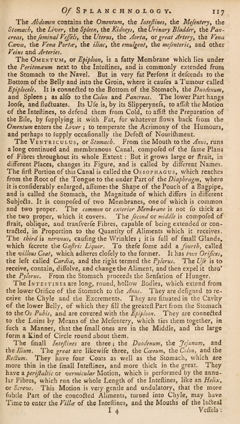 The Abdomen contains the Omentum, the Intefiines, the Mefentery, the Stomach, the Liver, the Spleen, the Kidneys, the Urinary Bladder, the Pan¬ creas, the feminal VeJJels, the Uterus, the Aorta, or Artery, the Vena Cava, the Vena Portce, the iliac, the emulgent, the mefenteric, and other V?ins and Arteries. The Omentum, or Efiploon, is a fatty Membrane which lies under the Peritonaeum next to the Intefiines, and is commonly extended from the Stomach to the Navel. But in very fat Perfons it defcends to the Bottom of the Belly and into the Groin, where it caufes a Tumour called Epiplocele. It is connected to the Bottom of the Stomach, the Duodenum, and Spleen ; as alfo to the Colon and Pancreas. The lower Part hangs loofe, and fludluates. Its Ufe is, by its Slipperynefs, to aflifl the Motion of the Intefiines, to defend them from Cold, to aflift the Preparation of the Bile, by fupplying it with Fat, for whatever flows back from the Omentum enters the Liver; to temperate the Acrimony of the Humours, and perhaps to lupply occaflonally the Defedt of Nourifhment. The Ventriculus, or Stomach. From the Mouth to the Anus, runs a long continued and membranous Canal, compofed of the fame Plans of Fibres throughout its whole Extent : But it grows large or ftrait, in different Places, changes its Figure, and is called by different Names. The firft Portion of this Canal is called the Oesophagus, which reaches from the Root of the Tongue to the under Part of the. Diaphragm, where it is confiderably enlarged, affumes the Shape of the Pouch of a Bagpipe, and is called the Stomach, the Magnitude of which differs in different Subjedls. It is compofed of two Membranes, one of which is common and two proper. The common or exterior Membrane is not fo thick as the two proper, which it covers. The fecond or middle is compofed of ftrait, oblique, and tranfverfe Fibres, capable of being extended or con- tradled, in Proportion to the Quantity of Aliments which it receives. The third is nervous, cauflng the Wrinkles ; it is full of fmall Glands, which fecrete the Gajlric Liquor. To thefe fome add a fourth, called the villous Coat, which adheres clofely to the former. It has tvoo Orifices, the left called Cardia, and the right termed the Pylorus. The Ufe is to receive, contain, diffolve, and change the Aliment, and then expel it thro* the Pylorus. From the Stomach proceeds the Senfation of Plunger. The Intestines are long, round, hollow Bodies, which extend from the lower Orifice of the Stomach to the Anus. They are defigned to re¬ ceive the Chyle and the Excrements. They are fltuated in the Cavity of the lower Belly, of which they fill the greateft Part from the Stomach to the Or Pubis, and are covered with the Epiploon. They are connected to the Loins by Means of the Mefentery, which ties them together, in fuch a Manner, that the fmall ones are in the Middle, and the large form a Kind of Circle round about them. The fmall Intefiines are three; the Duodenum, the Jejunum, and the Ilium. The great are likewife three, the Caecum, the Colon, and the Reftum. They have four Coats as well as the Stomach, which are more thin in the fmall Intefiines, and more thick in the great. They have a perfialtic or vermicular Motion, which is performed by the annu¬ lar Fibres, which run the whole Length of the Intefiines, like an Helix, or Screvo. This Motion is very gentle and undulatory, that the more fubtle Part of the concodted Aliments, turned into Chyle, may have Time to enter the Villa of the Intefiines, and the Mouths of the lacteal I 4 Veffels: