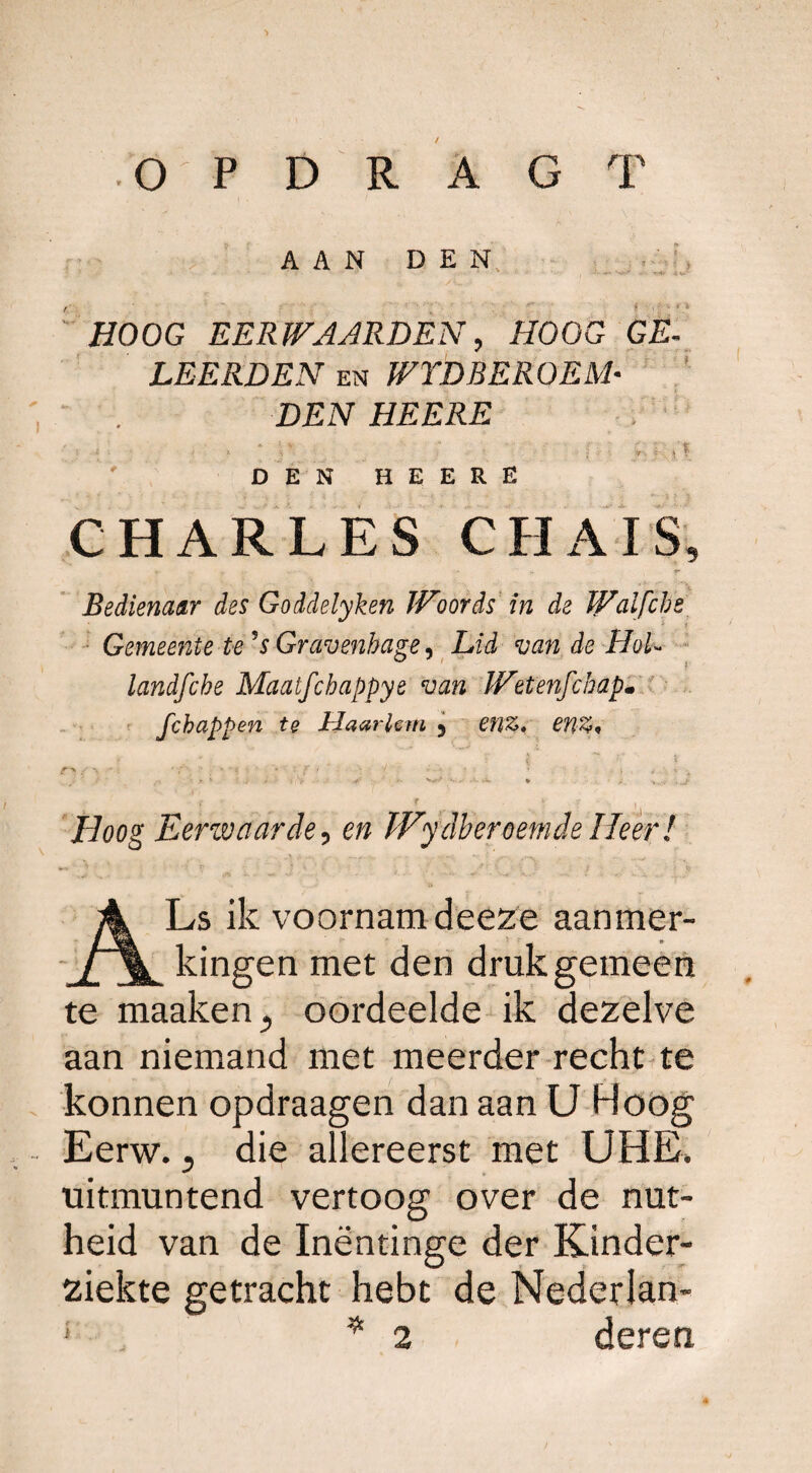 / O P D R A G T AAN DEN HOOG EERWAARDEN, HOOG GE- LEERDEN en WYDBEROEM¬ DEN HEERE ' . / ï f ,5 DEN HEERE CHARLES CHAIS, «r + u . ■ - * - r Bedienaar des Goddelyken JVoords in de Waifche Gemeente te's Gravenhage^ Lid van de HoU landfcbe Maatfchappye van IVttenfchap. fchappen te Haarlem 5 enz, en%„ ’f : , . f i. R’ ry f \ * ƒ ?’ • ' • • ■* • - 1 ' • t ' •* ,■ ' * • * - N*-> •• • - v - r H //oog Eerwaarde, o» Wydbereemde Heer! ALs ik voornam deeze aanmer¬ kingen met den druk gemeen te maaken., oordeelde ik dezelve aan niemand met meerder recht te konnen opdraagen dan aan U Hoog Eerw., die allereerst met UHE. uitmuntend vertoog over de nut¬ heid van de Inëntinge der Kinder¬ ziekte getracht hebt de Nederlan- ; . *2 deren