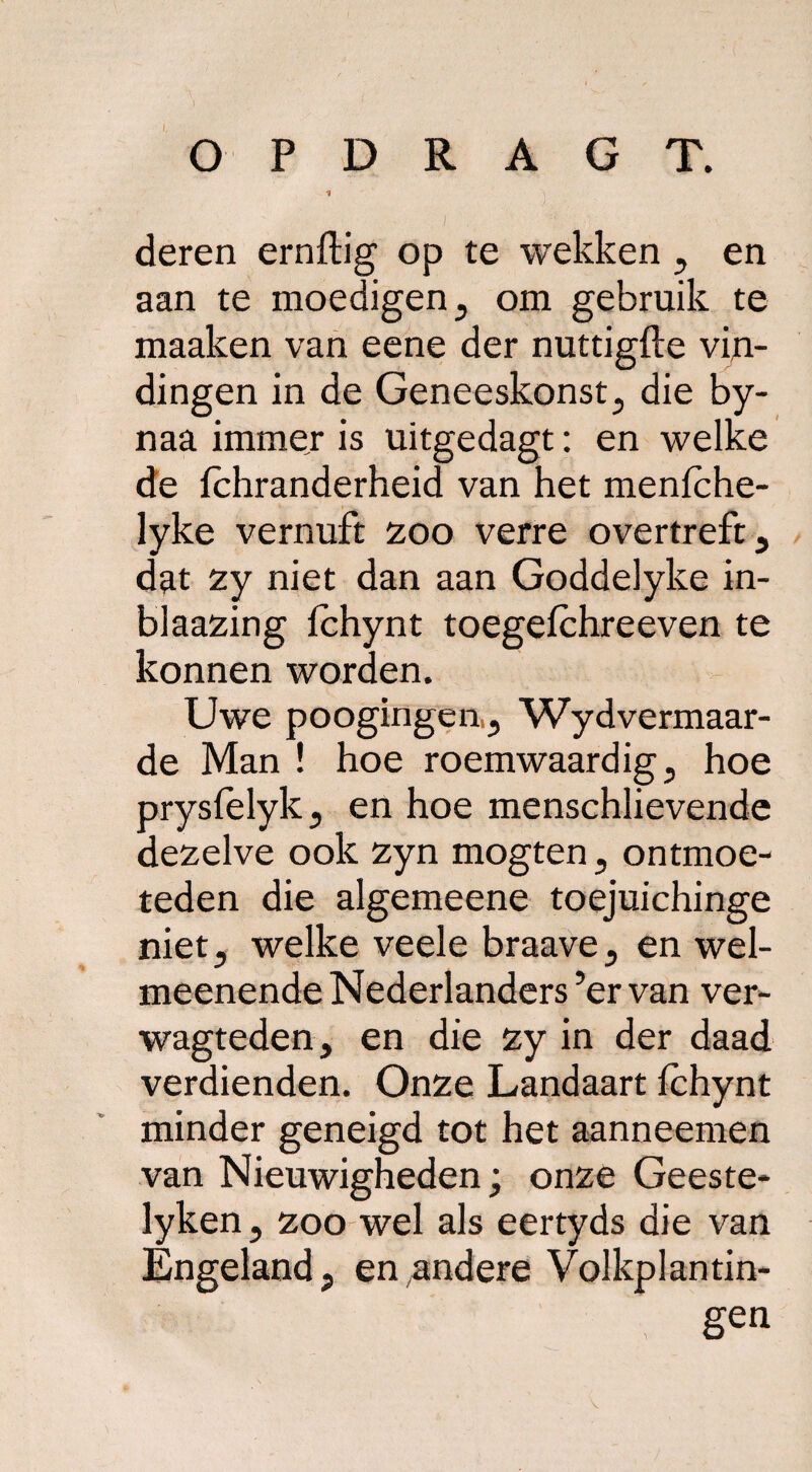 O P D R A G T. 1 deren ernftig op te wekken , en aan te moedigen , om gebruik te maaken van eene der nuttigde vin¬ dingen in de Geneeskonst, die by- naa immer is uitgedagt: en welke de ichranderheid van het menlche- lyke vernuft 200 verre overtreft, dat 2y niet dan aan Goddelyke in- blaa2ing Ichynt toegefchreeven te konnen worden. Uwe poogingeu, Wydvermaar- de Man ! hoe roemwaardig, hoe prysfelyk, en hoe menschlievende de2elve ook zyn mogten, ontmoe¬ teden die algemeene toejuichinge niet, welke veele braave, en wel- meenende Nederlanders ’ervan ver- wagteden, en die zy in der daad verdienden. Onze Landaart Ichynt minder geneigd tot het aanneemen van Nieuwigheden; onze Geeste- lyken, zoo wel als eertyds die van Engeland, en andere Volkplantin- \ gen V