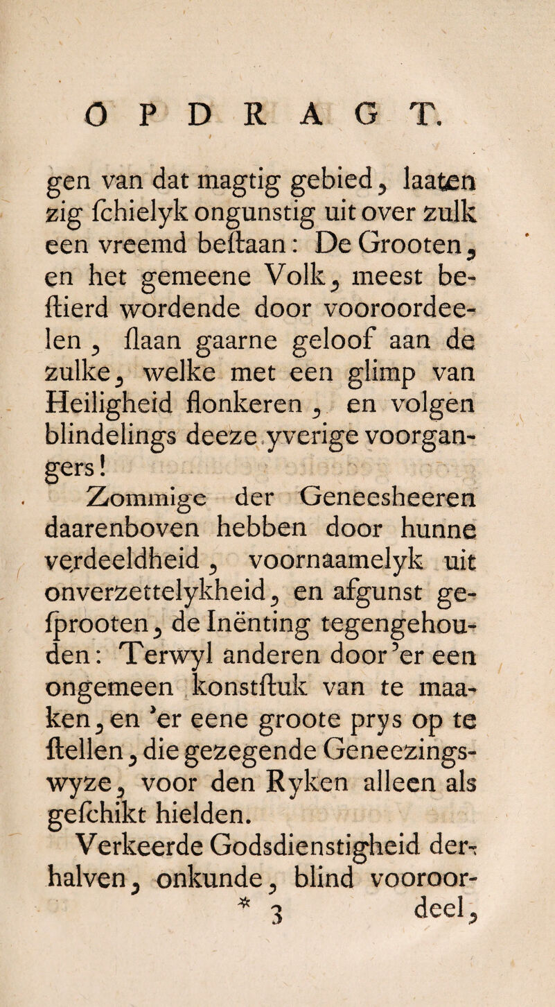 gen van dat magtig gebied ? laafcen zig fchielyk ongunstig uit over zulk een vreemd beftaan: De Grooten , en het gemeene Volk, meest be- Aierd wordende door vooroordee- len , flaan gaarne geloof aan de zulke , welke met een glimp van Heiligheid flonkeren , en volgen blindelings deeze yverige voorgan¬ gers! Ziommige der Geneesheeren daarenboven hebben door hunne verdeeldheid , voornaamelyk uit onverzettelykheid, en afgunst ge- fprooten, de Inënting tegengehou¬ den: Terwyl anderen door’er een ongemeen konstftuk van te maa- ken,en ’er eene groote prys op te ftellen , die gezegende Geneezings- wyze, voor den Ryken alleen als gelchikt hielden. Verkeerde Godsdienstigheid der-; halven, onkunde, blind vooroor- * 3 deel.