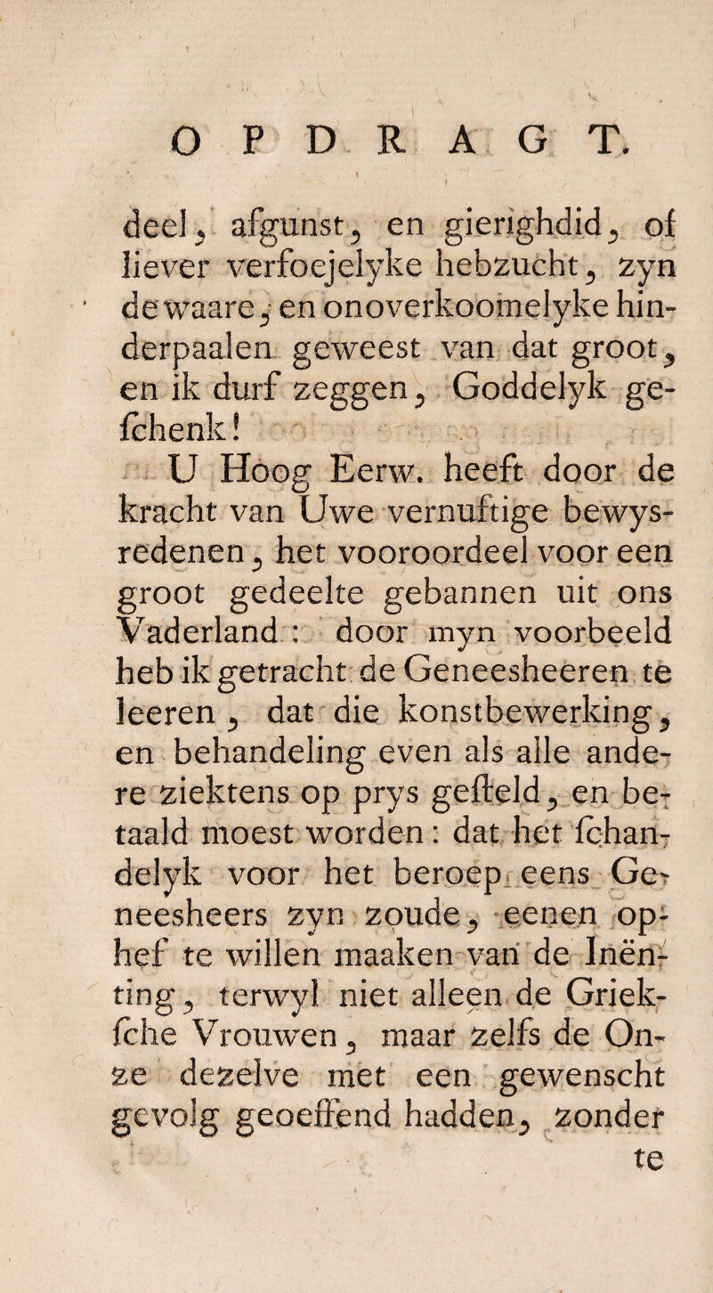 , ’ - I deel, afgunst, en gierighdid, of liever verfoejelyke hebzucht, zyn dewaare,- en onoverkoomelyke hin- derpaalen geweest van dat groot, en ik durf zeggen, Goddelyk ge- fchenk! U Hoog Eerw. heeft door de kracht van Uwe vernuftige bewys- redenen, het vooroordeel voor een groot gedeelte gebannen uit ons Vaderland : door myn voorbeeld heb ik getracht de Geneesheeren te leeren , dat die konstbewerking, en behandeling even als alle ande¬ re ziektens op prys gefield, en be¬ taald moest worden : dat het fchan- delyk voor het beroep eens Ge- neesheers zyn zoude, eenen op¬ hef te willen maaken van de Inen¬ ting, terwyl niet alleen de Griek- fche Vrouwen, maar zelfs de On¬ ze dezelve met een gewenscht gevolg geoeffend hadden, zonder | ’y >„ fj1- ■■ te