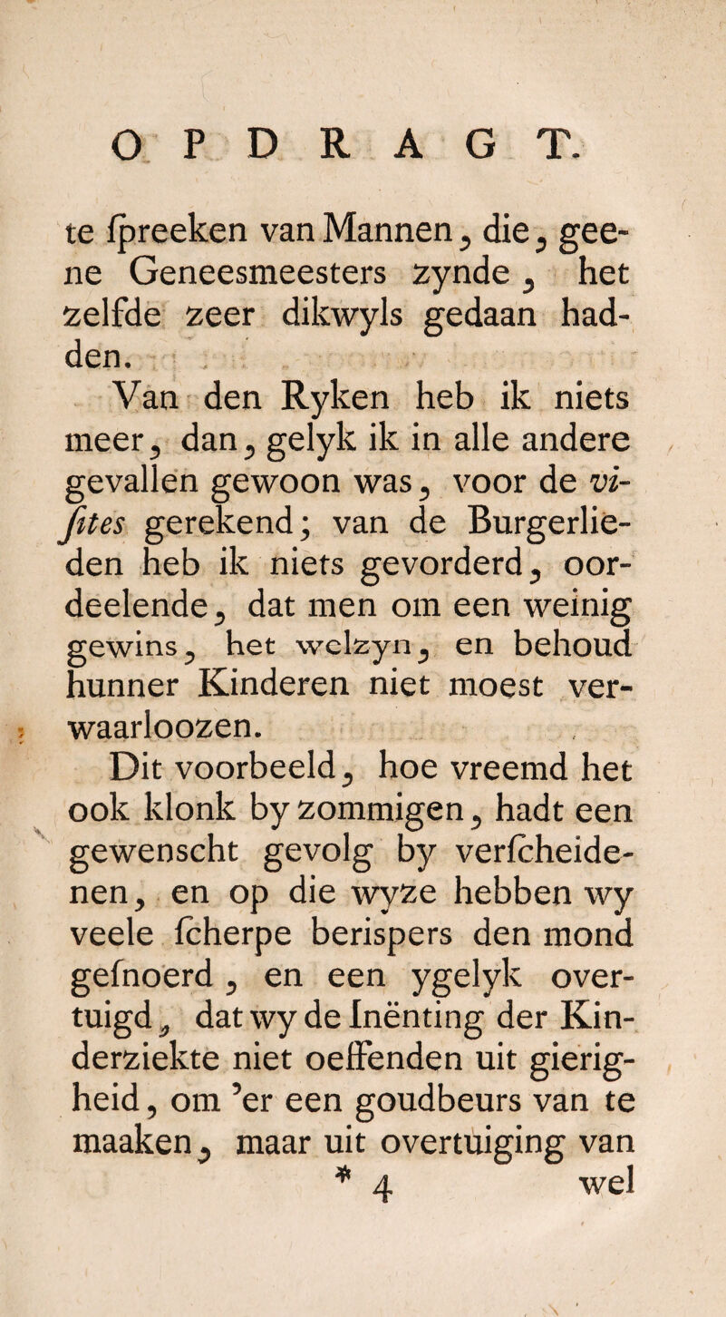 te fpreeken van Mannen , die, gee- ne Geneesmeesters zynde , het zelfde zeer dikwyls gedaan had¬ den. Van den Ryken heb ik niets meer, dan, gelyk ik in alle andere gevallen gewoon was, voor de vi- fttes gerekend; van de Burgerlie¬ den heb ik niets gevorderd, oor- deelende, dat men om een weinig gewins, het welzyn, en behoud hunner Kinderen niet moest ver- waarloozen. Dit voorbeeld, hoe vreemd het ook klonk by zommigen, hadt een gewenscht gevolg by verfcheide- nen, en op die wyze hebben wy veele fcherpe berispers den mond gefnoerd, en een ygelyk over¬ tuigd a dat wy de Inenting der Kin¬ derziekte niet oeifenden uit gierig¬ heid , om ’er een goudbeurs van te maaken , maar uit overtuiging van