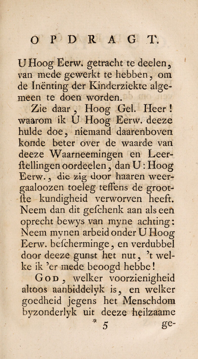 UHoog Eerw. getracht te deden, van mede gewerkt te hebben, om de Inënting der Kinderziekte alge¬ meen te doen worden. Zie daar, Hoog Gel. Heer ! waarom ik Ü Hoog Eerw. deeze hulde doe, niemand daarenboven konde beter over de waarde van deeze Waarneemingen en Leer- ftellingen oordeelen, dan U: Hoog Eerw., die zig door haaren weer- gaaloozen toeleg teffens de groot- fte kundigheid verworven heeft. Neem dan dit gefchenk aan als een oprecht bewys van myne achting: Neem mynen arbeid onder U Hoog Eerw. befcherminge, en verdubbel door deeze gunst het nut, ’t wel¬ ke ik ’er mede beoogd hebbe! God, welker voorzienigheid altoos aanbiddelyk is, en welker goedheid jegens het Menschdom byzonderlyk uit deeze heilzaame