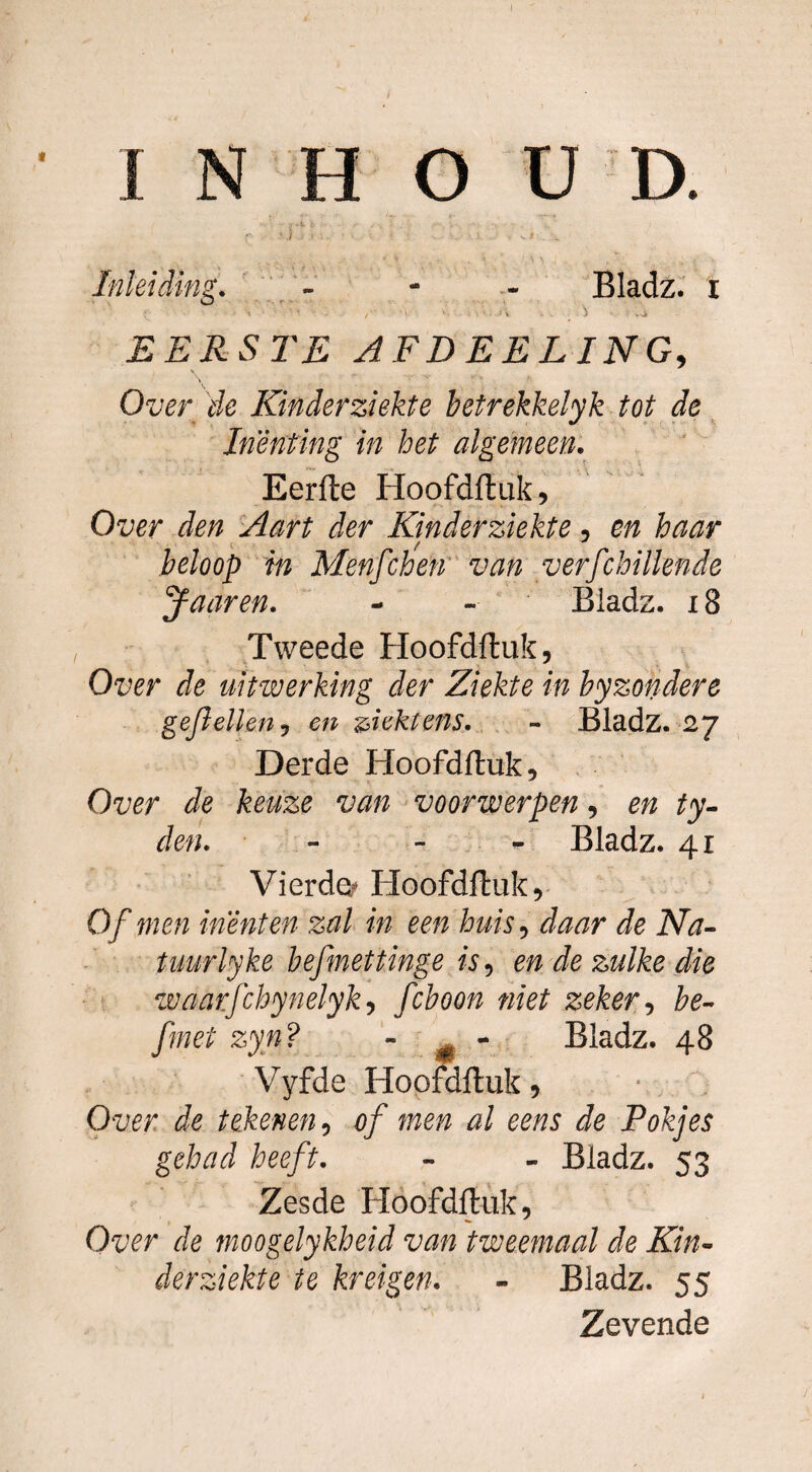 INHO U D. Inleiding. Bladz. i \ - VTi EERSTE AFDEELING, Otw & Kinderziekte betrekkelyk tot de Inenting in het algemeen. Eerfle Hoofdftuk, Over den Aart der Kinderziekte, en haar in Menfchen van verfchillende y aar en. - - Bladz. x 8 Tweede Hoofdftuk, Oz;er de uitwerking der Ziekte in byzondere ge/ïellen, e/z ziektens. - Bladz. 27 Derde Hoofdftuk, Ow de keuze van voorwerpen, e/z ty- Je/?. - Bladz. 41 Vierden Hoofdftuk, Of men inenten zal in een huis, Je iVJ- tuurlyke befmettinge is, e/z Je zulke die waarfchynelyk, fcboon niet zeker, he~ fmet zyn? ~ m ~ Bladz. 48 Vyfde Hoofdftuk, Ouer Je tekenen, of men al eens de Pokjes gehad heeft. - - Bladz. 53 Zesde Hoofdftuk, Owr Je moogelykheid van tweemaal de Kin¬ derziekte te kreigen. - Bladz. 55 Zevende 1