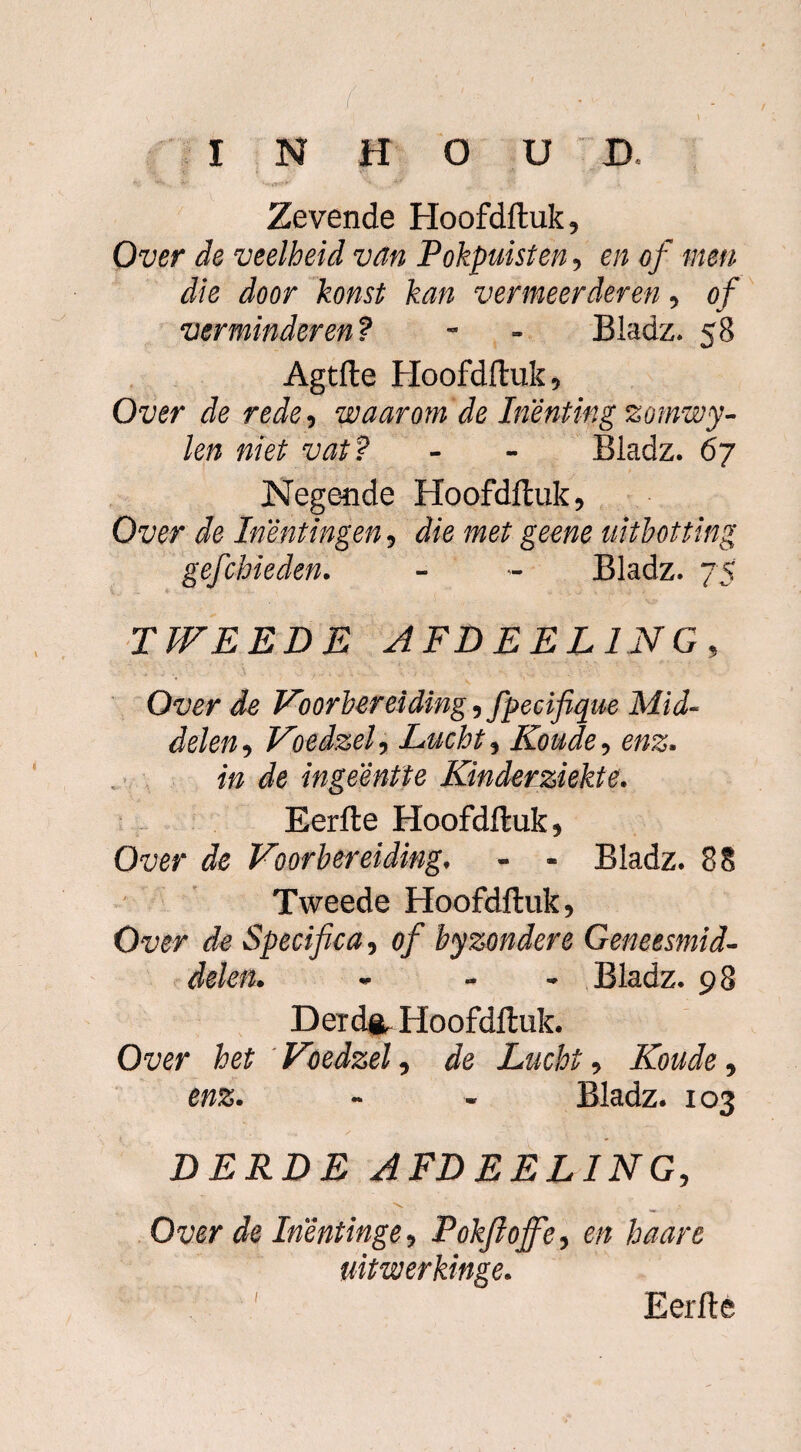 i \ ‘ V ' ••} - ,1 I N H O U D Zevende Hoofdftuk, Over de veelheid van Pokpuisten, en of men die door komt kan vermeerderen, of verminderen? - - Bladz. 58 Agtfte Hoofdftuk, Over de rede, waarom de Inenting zomwy- len niet vat ? - - Bladz. 67 Negende Hoofdftuk, Over de Inentingen, die met geene uitbotting gefchieden. - - Bladz. 75 TWEEDE AFDEEL1NG, Over de Voorbereiding, fpecifique Mid¬ delen, Voedzel, Lucht, Koude, enz. ip Je ingeêntte Kinderziekte. Eerfte Hoofdftuk, Owr de Voorbereiding, - - Bladz. 88 Tweede Hoofdftuk, Over de Specifica, of byzondere Geneesmid¬ delen. - - Bladz. 98 Der da Hoofdftuk. Over het Voedzel, de Lucht, Koude, enz. - - Bladz. 103 DERDE AFDEELING, Over de Inéntinge, Pokftojfe, en haart uitwerkinge. I Eerfte
