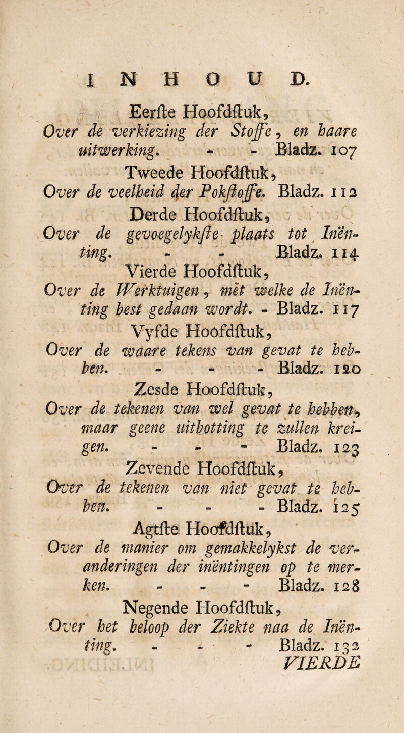 Eerfte Hoofdftuk, Over de verkiezing der Stojfe, en haare uitwerking. - - Bladz. 107 Tweede Hoofdftuk, Over de veelheid der Pokfloffe. Bladz. 112 Derde Hoofdftuk, Over de gevoegelykfie plaats tot Inen¬ ting. - - Bladz. X14 Vierde Hoofdftuk, Over de Werktuigen, met welke de Inen¬ ting best gedaan wordt. - Bladz. 117 Vyfde Hoofdftuk, Over de waare tekens van gevat te heb¬ ben. - Bladz. 120 Zesde Hoofdftuk, Over de tekenen van wel gevat te hebben, maar geene uitbotting te zullen krei- gen. - Bladz. 123 Zevende Hoofdftuk, Over de tekenen van niet gevat te heb¬ ben. - Bladz. 125 Agtfte Hoofdftuk, Over de manier om gemakkelykst de ver¬ anderingen der inentingen op te mer¬ ken. - Bladz. 128 Negende Hoofdftuk, Over het beloop der Ziekte naa de Inen¬ ting. - Bladz. 132 VIERDE