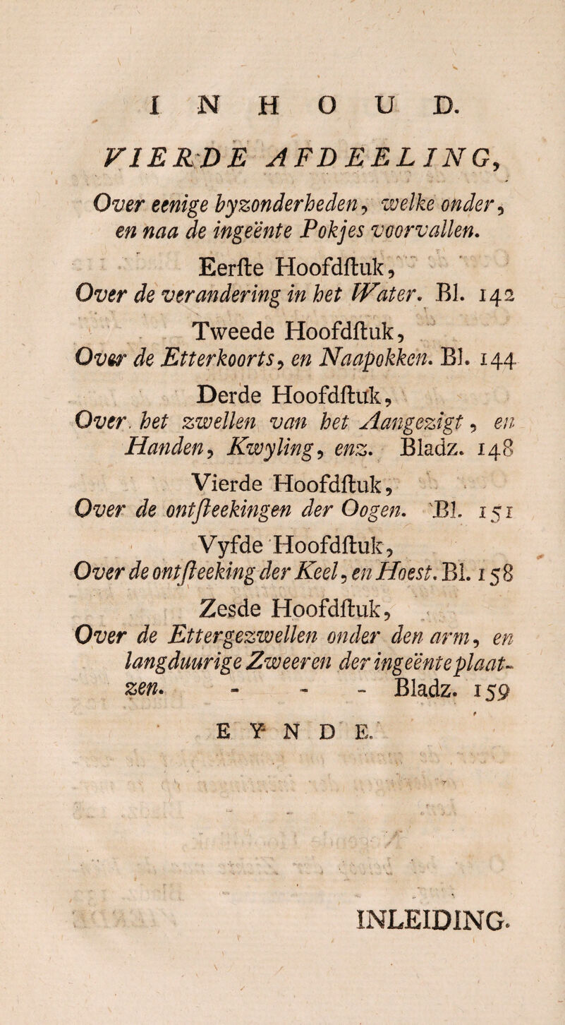 VIERDE AFD EEL ING, Over eenige byzonderheden, welke onder, en naa de ingeente Pakjes voorvallen. Eerfte Hoofdftuk, Over de verandering in het Water. BI. 142 Tweede Hoofdftuk, Over de Etter koorts, en Naapokken. BI. 144 Derde Hoofdftuk, Over het zwellen van het Aangezigt, en Handen, Kwyling, enz. Bladz. 148 Vierde Hoofdftuk, Over de ontfleekingen der Oogen. BI. 151 Vyfde 'Hoofdftuk, Over de ontfteeking der Keel, en Hoest. BI. 15 8 Zesde Hoofdftuk, Over de Ettergezwellen onder den arm, en langduurige Zweer en der ingeente plaat- zen. - Bladz. 159 E Y- N D E. \ INLEIDING.