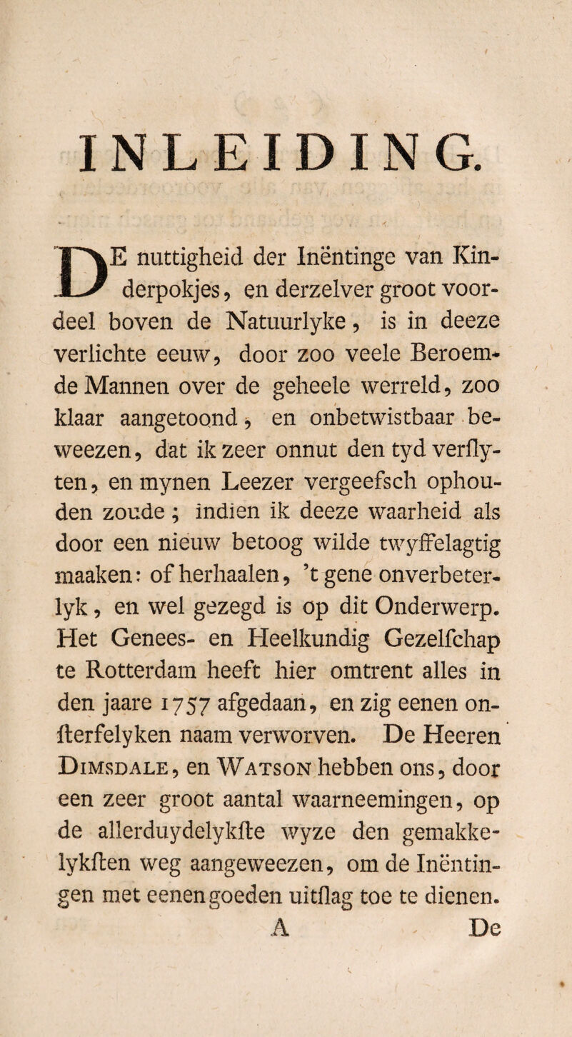*■ , . ^ ‘ t ■ 1 DE nuttigheid der Inëntinge van Kin- derpokjes, en derzelver groot voor¬ deel boven de Natuurlyke, is in deeze verlichte eeuw, door zoo veele Beroem¬ de Mannen over de geheele werreld, zoo klaar aangetoond, en onbetwistbaar be- weezen, dat ik zeer onnut den tyd verfly- ten, en mynen Leezer vergeefsch ophou¬ den zoude ; indien ik deeze waarheid als door een nieuw betoog wilde twyffelagtig maaken: of herhaalen, ’t gene onverbeter- lyk, en wel gezegd is op dit Onderwerp. Het Genees- en Heelkundig Gezelfchap te Rotterdam heeft hier omtrent alles in den jaare 1757 afgedaan, en zig eenen on- fterfelyken naam verworven. De Heeren Dimsdale, en Watson hebben ons, door een zeer groot aantal waarneemingen, op de allerduydelykfte wyze den gemakke- lykften weg aangeweezen, om de Inentin¬ gen met eenen goeden uitflag toe te dienen. A - De