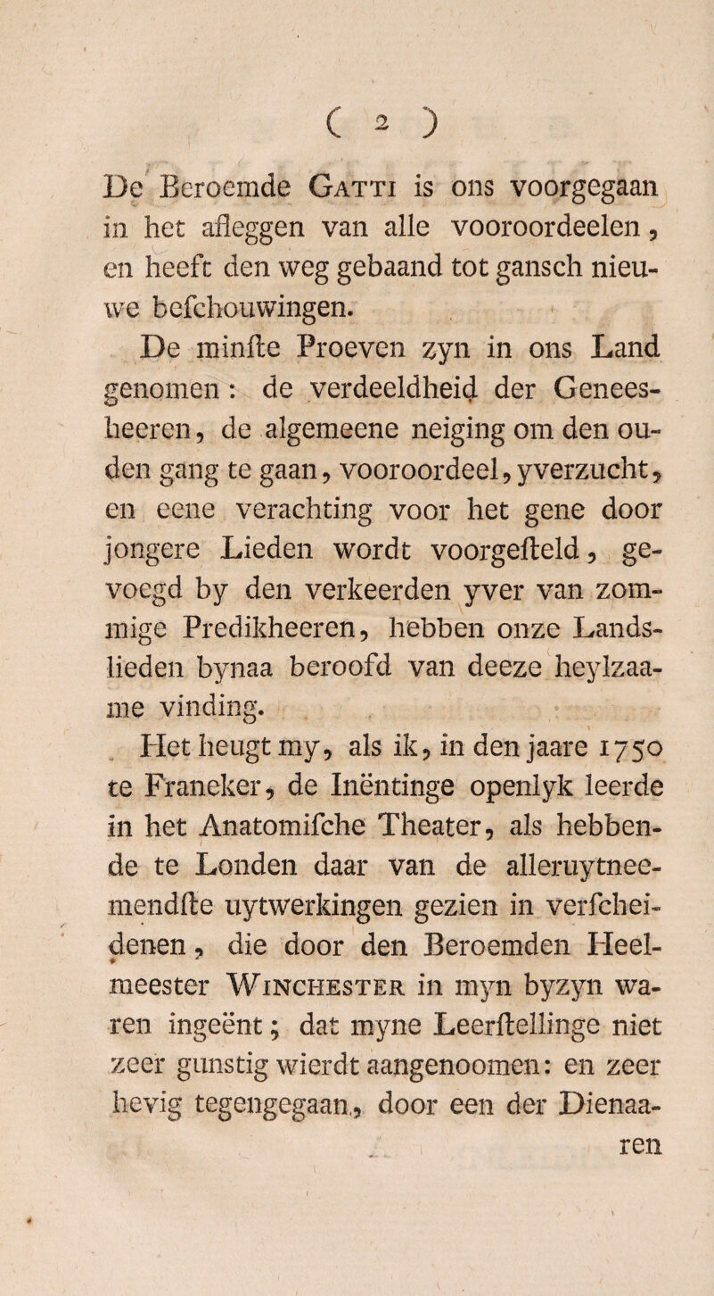 De Beroemde Gatti is ons voorgegaan in het afleggen van alle vooroordeelen, en heeft den weg gebaand tot gansch nieu¬ we befchouwingen. De minfte Proeven zyn in ons Land genomen: de verdeeldheid der Genees- heeren, de algemeene neiging om den ou¬ den gang te gaan, vooroordeel,yverzucht, en eene verachting voor het gene door jongere Lieden wordt voorgefteld, ge¬ voegd by den verkeerden yver van zom- mige Predikheeren, hebben onze Lands¬ lieden bynaa beroofd van deeze heylzaa- me vinding. Het heugt my, als ik, in den jaare 1750 te Franeker, de Inëntinge openlyk leerde in het Anatomifche Theater, als hebben- de te Londen daar van de alleruytnee- mendfte uytwerkingen gezien in verfchei- denen, die door den Beroemden Heel- • * meester Winchester in myn byzyn wa¬ ren ingeënt; dat myne Leerftellinge niet zeer gunstig wierdt aangenoomen: en zeer hevig tegengegaan., door een der Dienaa- ren