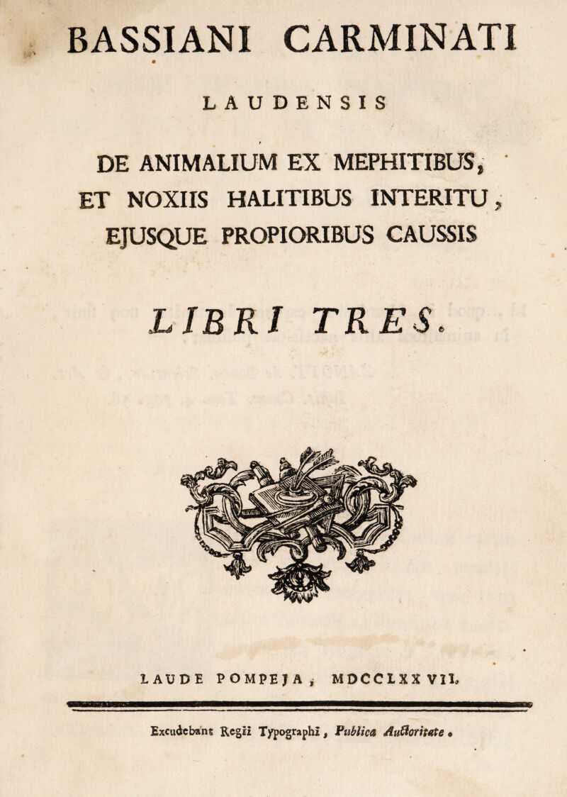 BASSIANI CARMINATI LAUDENSIS t DE ANIMALIUM EX MEPHITIBUS, ET NOXIIS HALITIBUS INTERITU, EJUSQUE PROPIORIBUS CAUSSIS LIBRI TRES. LAUDE POMPEJA» MDCCLXX VII* 1 Excudebant Regii Typographi s Publica Auffloritate •