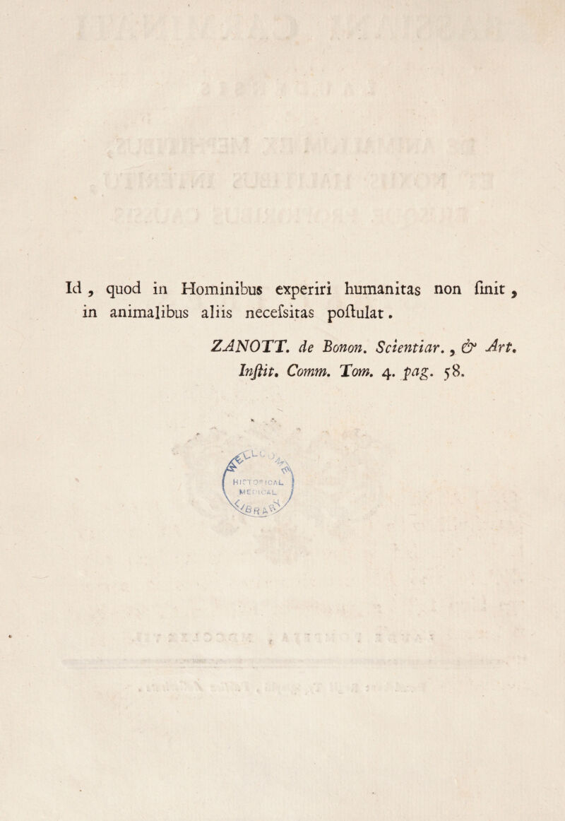 Id , quod in Hominibus experiri humanitas non finit, in animalibus aliis necefsitas poftulat. ZANOTT. de Bonon. Scientiar., & Art. Infiit. Comm. Tom. 4. pag. 58.