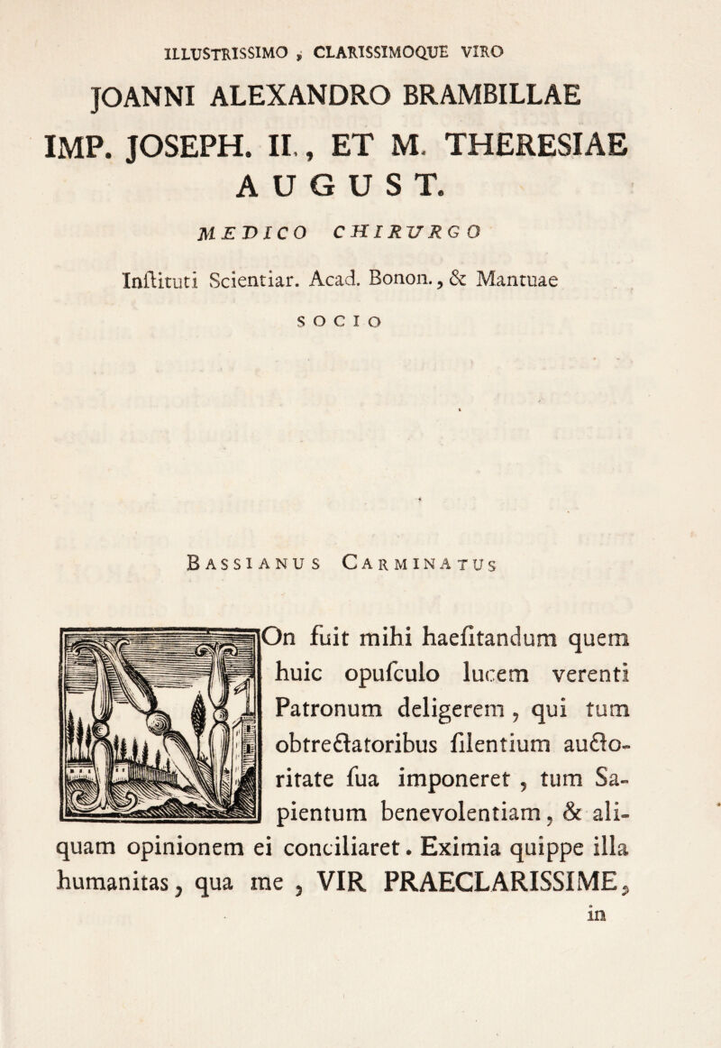 ILLUSTRISSIMO , CLARISSIMOQ.UE VIRO JOANNI ALEXANDRO BRAMBILLAE IMP. JOSEPH. II,, ET M. THERESIAE AUGUST. MEDICO C HIRV RG O Inftituti Scientiar. Acad. Bonon., & Mantuae socio Bassi anu s Carminatus )n fuit mihi haefitandum quem huic opufculo lucem verenti Patronum deligerem , qui tum obtre&atoribus filentium au£lo- ritate fua imponeret , tum Sa- pientum benevolentiam, & ali¬ quam opinionem ei conciliaret. Eximia quippe illa humanitas, qua me , VIR PRAECLARISSIME* in