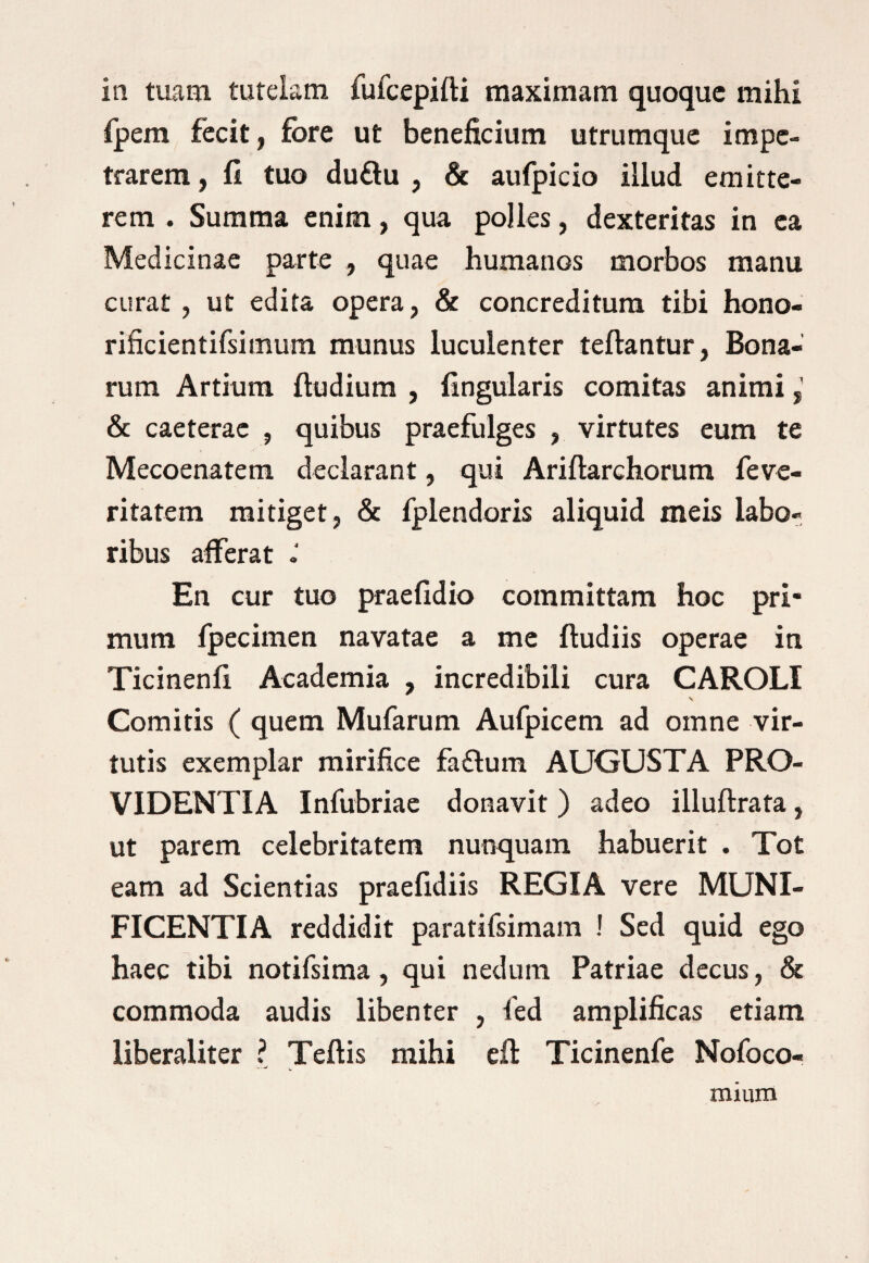 in tuam tutelam fufcepifti maximam quoque mihi fpem fecit, fore ut beneficium utrumque impe¬ trarem , fi tuo du£lu , & aufpicio illud emitte¬ rem . Summa enim, qua polles, dexteritas in ea Medicinae parte , quae humanos morbos manu curat , ut edita opera, & concreditura tibi hono- rificientifsimum munus luculenter teftantur, Bona¬ rum Artium ftudium , lingularis comitas animi & caeterae , quibus praefulges , virtutes eum te Mecoenatern declarant, qui Ariftarchorum feve¬ ritatem mitiget, & fplendoris aliquid meis labo¬ ribus afferat En cur tuo praefidio committam hoc pri¬ mum fpecimen navatae a me ftudiis operae in Ticinenli Academia , incredibili cura CAROLI v Comitis ( quem Mufarum Aufpicem ad omne vir¬ tutis exemplar mirifice fa£fum AUGUSTA PRO¬ VIDENTIA Infubriae donavit ) adeo illuftrata, ut parem celebritatem nunquam habuerit . Tot eam ad Scientias praelidiis REGIA vere MUNI¬ FICENTIA reddidit paratifsimam ! Sed quid ego haec tibi notifsima, qui nedum Patriae decus, & commoda audis libenter , fed amplificas etiam liberaliter ? Teftis mihi eft Ticinenfe Nofoco- mium