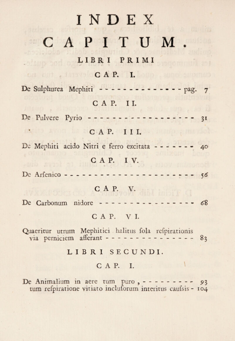 INDEX / CAPITUM. LIBRI PRIMI *-T / GAP. I. De Sulphurea Mephiti --- — pag. 7 GAP. 11. * i . ^ De Pulvere Pyrio - — - - — --- - - - 31 GAP. III. De Mephiti acido Nitri e ferro excitata-- 40 GAP. IV. De Arfenico - -- -- - — — ---■ - - - GAP. V. De Carbonum nidore - - ----- - - 6$ GAP. V I. Quaeritur utrum Mephitici halitus fola refpirationis via perniciem afferant - - ----83 LIBRI SECUNDI. C A P. I. De Animalium in aere tum puro , — - - --- ^3 tum refpiratione vitiato inclutorum interitus cauisis - 104