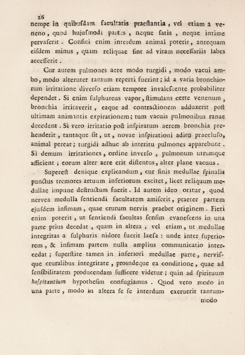 nempe in quibufdam facultatis praeftantia , vel etiam a ve¬ neno , quod hujufmodi pait:s , neque fatis , neque intime pervafent • Confici enim interdum animal poterit, antequam eifdem minus , quam reliquae fint ad vitam necellariis labes accefferit. Cur autem pulmones aere modo turgidi , modo vacui am¬ bo , modo alteruter tantum reperti fuerint; id a varia bronchio¬ rum irritatione diverfo etiam tempore invalefeente probabiliter dependet. Si enim fulphureus vapor} ftimulans certe venenum 5 bronchia irritaverit , eaque ad contradionem adduxerit poft ultimam animantis expirationem; tum vacuis pulmonibus ranae decedent . Si vero irritatio pofi; infpiratum aerem bronchia pre¬ henderit , tantaque fit , ut, novae infpirationi aditu praeclufo? animal pereat; turgidi adhuc ab interitu pulmones apparebunt , Si demum irritationes 5 ordine inveifo , pulmonum utrumque afficient ; eorum alter aere erit diftentus, alter plane vacuus. Supereft denique explicandum , cur finis medullae fpinalis pundus tremores artuum inferiorum excitet, licet reliquum me¬ dullae impune deftrudum fuerit. Id autem ideo oritur , quod nervea medulla fentiendi facultatem amiferit, praeter partem ejufdem infimam, quae crurum nervis praebet originem . Fieri enim poterit , ut fentiendi facultas fenfim evanefeens in una parte prius decedat , quam in altera s vel etiam 5 ut medullae integritas a fulphuris nidore fuerit laefa : unde inter fuperio- rem 9 & infimam partem nulla amplius communicatio inter® cedat ; fuperftite tamen in inferiori medullae parte, nervif- que cruralibus integritate , proindeque ea conditione , quae ad fenfibilitatem producendam fufficere videtur ; quin ad fpirituum hofpitantium hypothefim confugiamus . Quod vero medo in una parte 9 modo an altera fe fe interdum exeruerit tantum* modo