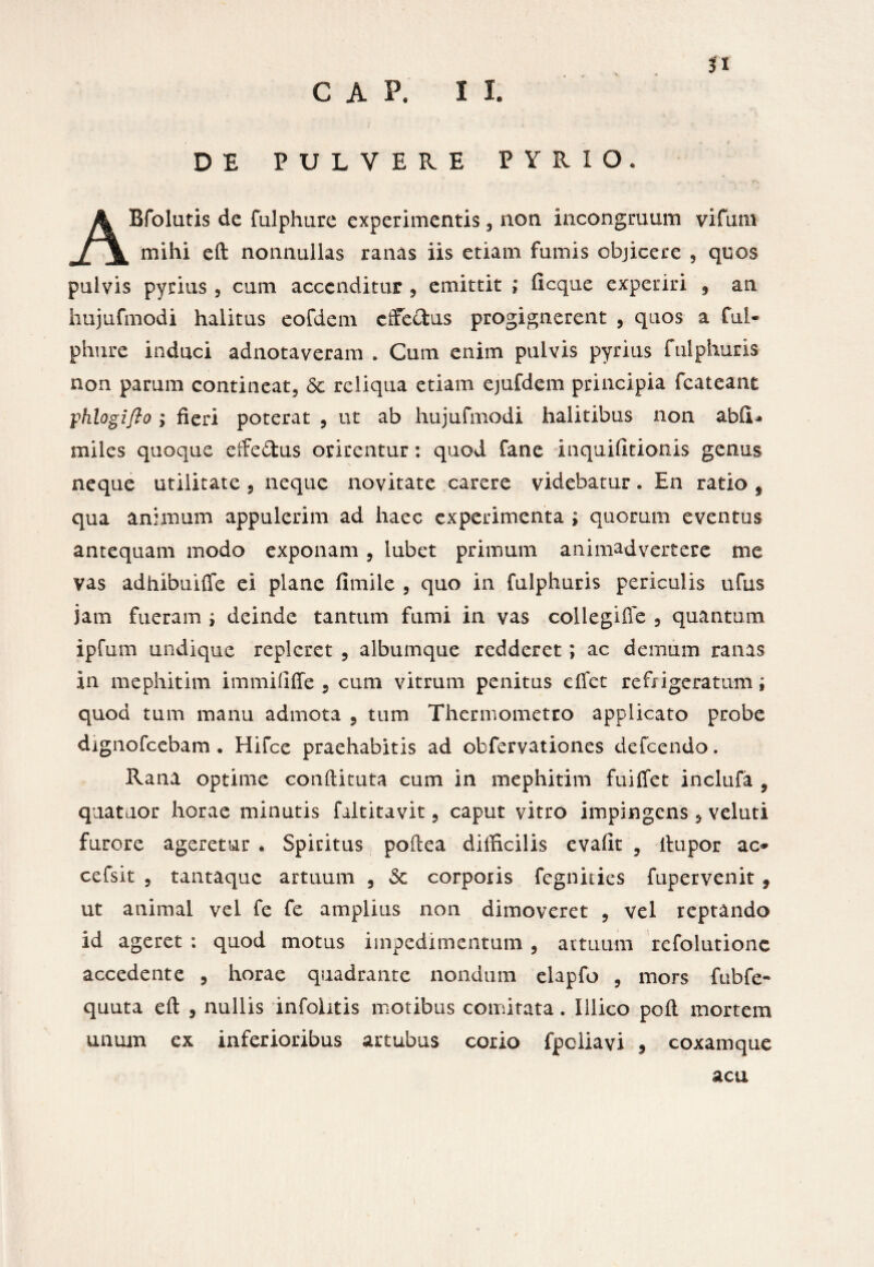 GAP. II. n DE PULVERE FYRI0» Bfolutis de fulphure experimentis , non incongruum vifum \ mihi eft nonnullas ranas iis etiam fumis objicere , quos pulvis pyrius , cum accenditur , emittit ; ficque experiri , an hujufmodi halitus eofdem effectus progignerent , quos a ful¬ phure induci adnotaveram . Cum enim pulvis pyrius fulphuris non parum contineat, <5c reliqua etiam ejufdem principia fcateant: ;phlogifto ; fieri poterat , ut ab hujufmodi halitibus non abfiU miles quoque effe&us orirentur: quod fane inquifitionis genus neque utilitate , neque novitate carere videbatur. En ratio f qua animum appulerim ad haec experimenta ; quorum eventus antequam modo exponam, iubet primum animadvertere me vas adhibuiffe ei plane fimile , quo in fulphuris periculis ufus jam fueram , deinde tantum fumi in vas collegiife , quantum ipfum undique repleret , albumque redderet; ac demum ranas in mephitim immififfe 5 cum vitrum penitus eifet refrigeratum; quod tum manu admota 5 tum Thennometto applicato probe dignofeebam . Hifce praehabitis ad obfervationes defeendo. Rana optime conftituta cum in mephitim fuiffet inclufa , quataor horae minutis faltitavit ? caput vitro impingens 5 veluti furore ageretur • Spiritus poftea difficilis evafit , ftupor ac* cefsit , tantaque artuum , & corporis fegnities fupervenit , ut animal vel fe fe amplius non dimoveret , vel reptando id ageret : quod motus impedimentum , artuum refolutione accedente , horae quadrante nondum elapfo , mors fnbfe- quuta eft , nullis infolitis motibus comitata. Illico poft mortem unum ex inferioribus artubus corio fpcliavi 9 coxamque acu