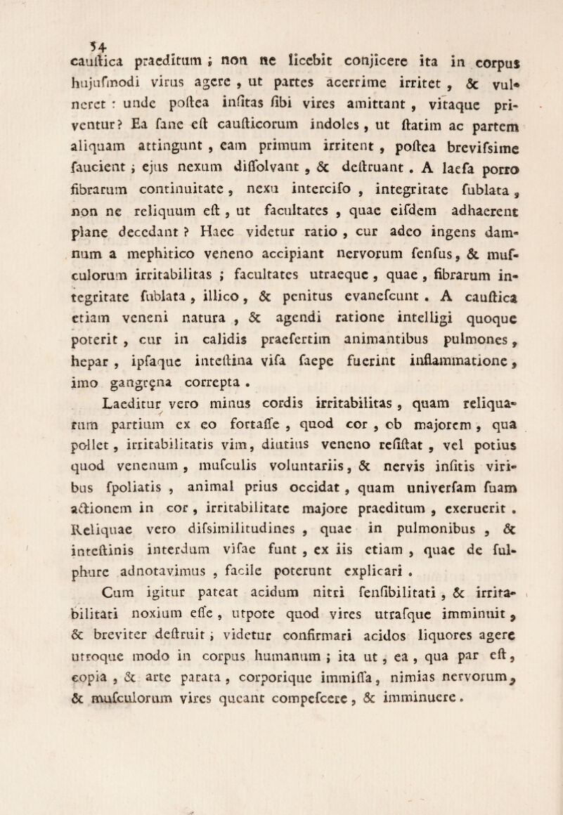 cauftica praeditam ; non ne licebit conjicere ita in corpus hujufmodi virus agere , ut partes acerrime irritet , Sc vul® neret : unde poftea infitas fibi vires amittant , vitaque pri« ventur? Ea fane eft caufticorum indoles, ut ftatim ac partem aliquam attingunt , eam primum irritent , poftea brevifsime faucient * ejus nexum diffolvant , <5c dellruant • A Iaefa porra fibrarum continuitate, nexu intercifo , integritate fublata 9 non ne reliquum eft , ut facultates , quae eifdem adhaerent plane decedant ? Haec videtur ratio , cur adeo ingens dam¬ num a mephitico veneno accipiant nervorum fenfus, & muf» culorum irritabilitas ; facultates utraeque , quae , fibrarum in* tegritate fublata , iliico, & penitus evanefeunt * A cauftica etiam veneni natura , & agendi ratione intelligi quoque poterit , cur in calidis praefertim animantibus pulmones f hepar , ipfaquc inteftina vifa faepe fuerint inflammatione 9 imo gangrena correpta • Laeditur vero minus cordis irritabilitas , quam reliqua® rutii partium ex eo fortaffe , quod cor , cb majorem , qua pollet, irritabilitatis vim, diutius veneno refiftat , vel potius quod venenum , mufculis voluntariis, & nervis infitis viri* bus fpoliatis , animal prius occidat , quam univerfam fuam aftionem in cor , irritabilitate majore praeditum , exemerit . Reliquae vero difsimilitudines , quae in pulmonibus , & inteftinis interdum vifae funt , ex iis etiam , quae de ful- phure adnotavimus , facile poterunt explicari • Cum igitur pateat acidum nitri fenfibilitati , & irrita* bilitati noxium eiTe , utpote quod vires utrafque imminuit P & breviter deftmit ; videtur confirmari acidos liquores agere utroque modo in corpus humanum ; ita ut, ea, qua par eft, copia , & arte parata, corporique immifla, nimias nervorum ^ & mufcuiomm vires queant compefcere, & imminuere.