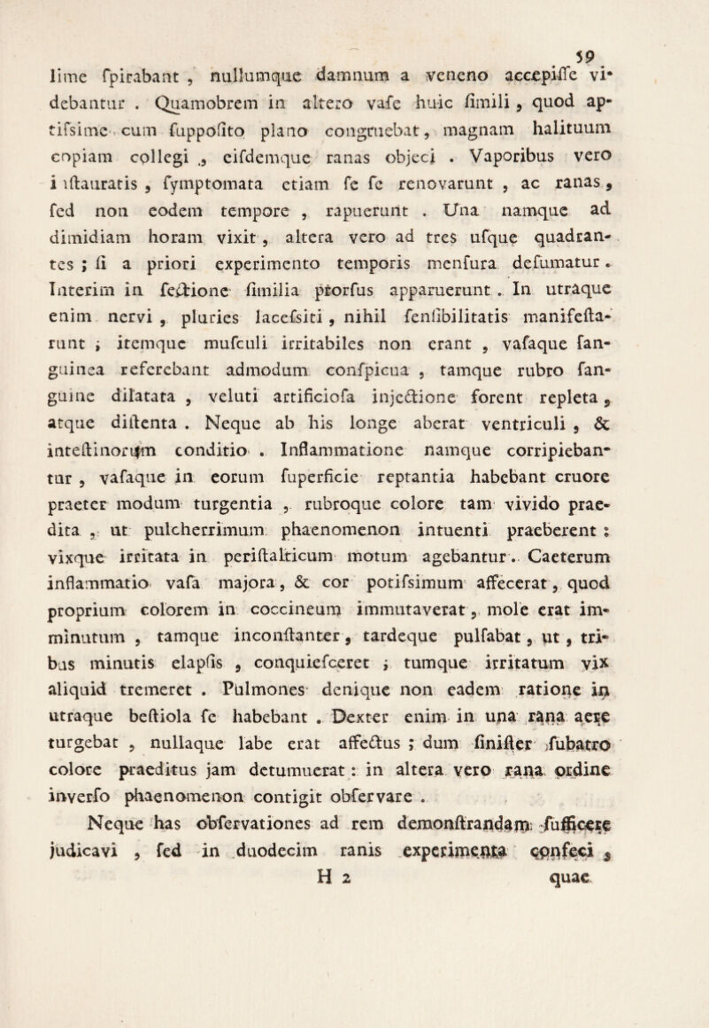 , J9 lime fpirabant , nullumque damnum a veneno accepiffe vi* debantur . Quamobrem in altero vafe huic fimili , quod ap- tifsim'C‘1 cum fuppofito plano congruebat,, magnam halituum copiam collegi eifdemque ranas objeci . Vaporibus vero i lftauratis , fymptomata etiam fe fe renovarunt , ac ranas, fed non eodem tempore , rapuerunt . Una namque ad dimidiam horam vixit altera vero ad tres ufque quadran¬ tes ; (i a priori experimento temporis menfura de fumatur • Interim in feetione fimilia ptorfus apparuerunt .. In utraque enim nervi , pluries lacefsiti, nihil feniibilitatis manifefla- runt i itemquc mufculi irritabiles non erant , vafaque fan- guinea referebant admodum confpieua , tamque rubro fan» guine dilatata , veluti artificio fa inje&ionc forent repleta 9. atque diilenta . Neque ab his longe aberat: ventriculi , & inteftinori|m conditio . Inflammatione namque corripieban¬ tur , vafaque in eorum fuperficie reptantia habebant cruore praeter modum turgentia rubroque colore tam vivido prae¬ dita 5 ut pulcherrimum phaenomenon intuenti praeberent % vixque irritata in periftalticum motum agebantur. Caeterum inflammatio vafa majora , & cor potifsimum affecerat , quod proprium eoiorem in coccineum immutaverat , mole erat im¬ minutum , tamque inconilanter, tardeque pulfabat, ut , tri¬ bas minutis elapfis , conquiefceret i tum que irritatum vix aliquid tremeret . Pulmones denique non eadem ratione ira utraque beftiola fe habebant , Dexter enim in una rana aer:e turgebat , nullaque labe erat affeftus ; dum finifter fubatro colore praeditus jam detumuerat: in altera vero rana ordine inverfo phaenomenon contigit obfervare « Neque has obfervationes ad rem demonftrandam fufficere judicavi , fed in duodecim ranis experimenta confeci $ H. 2 quae